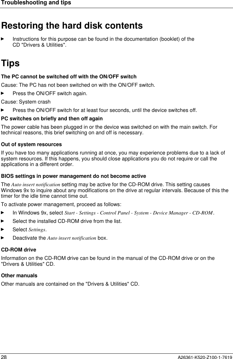 Troubleshooting and tips28 A26361-K520-Z100-1-7619Restoring the hard disk contentsInstructions for this purpose can be found in the documentation (booklet) of theCD &quot;Drivers &amp; Utilities&quot;.TipsThe PC cannot be switched off with the ON/OFF switchCause: The PC has not been switched on with the ON/OFF switch.Press the ON/OFF switch again.Cause: System crashPress the ON/OFF switch for at least four seconds, until the device switches off.PC switches on briefly and then off againThe power cable has been plugged in or the device was switched on with the main switch. Fortechnical reasons, this brief switching on and off is necessary.Out of system resourcesIf you have too many applications running at once, you may experience problems due to a lack ofsystem resources. If this happens, you should close applications you do not require or call theapplications in a different order.BIOS settings in power management do not become activeThe Auto insert notification setting may be active for the CD-ROM drive. This setting causesWindows 9x to inquire about any modifications on the drive at regular intervals. Because of this thetimer for the idle time cannot time out.To activate power management, proceed as follows:In Windows 9x, select Start - Settings - Control Panel - System - Device Manager - CD-ROM.Select the installed CD-ROM drive from the list.Select Settings.Deactivate the Auto insert notification box.CD-ROM driveInformation on the CD-ROM drive can be found in the manual of the CD-ROM drive or on the&quot;Drivers &amp; Utilities&quot; CD.Other manualsOther manuals are contained on the &quot;Drivers &amp; Utilities&quot; CD.