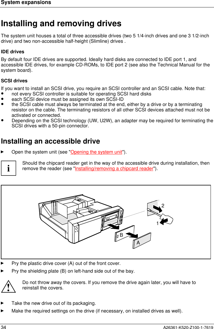System expansions34 A26361-K520-Z100-1-7619Installing and removing drivesThe system unit houses a total of three accessible drives (two 5 1/4-inch drives and one 3 1/2-inchdrive) and two non-accessible half-height (Slimline) drives .IDE drivesBy default four IDE drives are supported. Ideally hard disks are connected to IDE port 1, andaccessible IDE drives, for example CD-ROMs, to IDE port 2 (see also the Technical Manual for thesystem board).SCSI drivesIf you want to install an SCSI drive, you require an SCSI controller and an SCSI cable. Note that:•  not every SCSI controller is suitable for operating SCSI hard disks•  each SCSI device must be assigned its own SCSI-ID•  the SCSI cable must always be terminated at the end, either by a drive or by a terminatingresistor on the cable. The terminating resistors of all other SCSI devices attached must not beactivated or connected.•  Depending on the SCSI technology (UW, U2W), an adapter may be required for terminating theSCSI drives with a 50-pin connector.Installing an accessible driveOpen the system unit (see &quot;Opening the system unit&quot;).iShould the chipcard reader get in the way of the accessible drive during installation, thenremove the reader (see &quot;Installing/removing a chipcard reader&quot;).AB12Pry the plastic drive cover (A) out of the front cover.Pry the shielding plate (B) on left-hand side out of the bay.!Do not throw away the covers. If you remove the drive again later, you will have toreinstall the covers.Take the new drive out of its packaging.Make the required settings on the drive (if necessary, on installed drives as well).