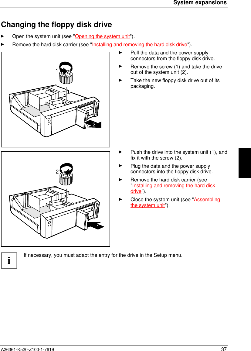 System expansionsA26361-K520-Z100-1-7619 37Changing the floppy disk driveOpen the system unit (see &quot;Opening the system unit&quot;).Remove the hard disk carrier (see &quot;Installing and removing the hard disk drive&quot;).12Pull the data and the power supplyconnectors from the floppy disk drive.Remove the screw (1) and take the driveout of the system unit (2).Take the new floppy disk drive out of itspackaging.21Push the drive into the system unit (1), andfix it with the screw (2).Plug the data and the power supplyconnectors into the floppy disk drive.Remove the hard disk carrier (see&quot;Installing and removing the hard diskdrive&quot;).Close the system unit (see &quot;Assemblingthe system unit&quot;).iIf necessary, you must adapt the entry for the drive in the Setup menu.