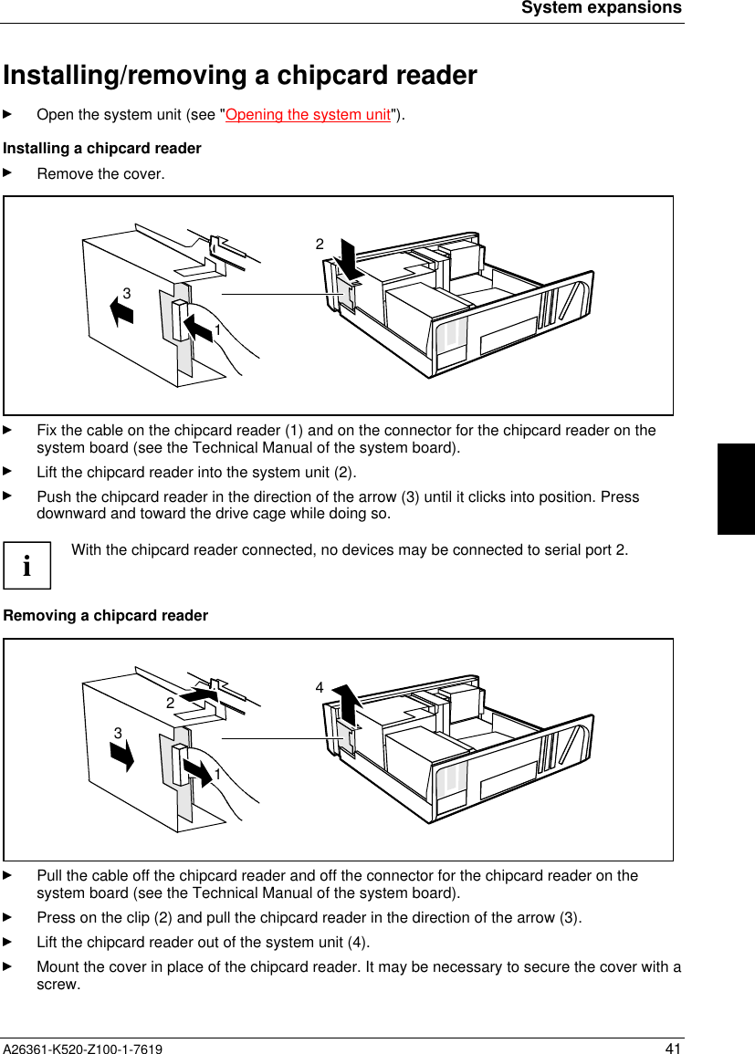 System expansionsA26361-K520-Z100-1-7619 41Installing/removing a chipcard readerOpen the system unit (see &quot;Opening the system unit&quot;).Installing a chipcard readerRemove the cover.312Fix the cable on the chipcard reader (1) and on the connector for the chipcard reader on thesystem board (see the Technical Manual of the system board).Lift the chipcard reader into the system unit (2).Push the chipcard reader in the direction of the arrow (3) until it clicks into position. Pressdownward and toward the drive cage while doing so.iWith the chipcard reader connected, no devices may be connected to serial port 2.Removing a chipcard reader2314Pull the cable off the chipcard reader and off the connector for the chipcard reader on thesystem board (see the Technical Manual of the system board).Press on the clip (2) and pull the chipcard reader in the direction of the arrow (3).Lift the chipcard reader out of the system unit (4).Mount the cover in place of the chipcard reader. It may be necessary to secure the cover with ascrew.