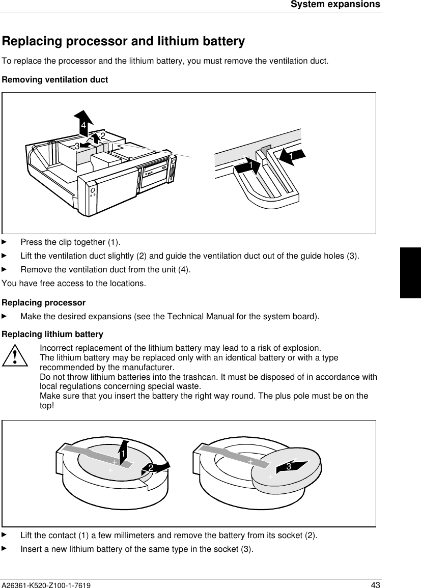 System expansionsA26361-K520-Z100-1-7619 43Replacing processor and lithium batteryTo replace the processor and the lithium battery, you must remove the ventilation duct.Removing ventilation duct23411Press the clip together (1).Lift the ventilation duct slightly (2) and guide the ventilation duct out of the guide holes (3).Remove the ventilation duct from the unit (4).You have free access to the locations.Replacing processorMake the desired expansions (see the Technical Manual for the system board).Replacing lithium battery!Incorrect replacement of the lithium battery may lead to a risk of explosion.The lithium battery may be replaced only with an identical battery or with a typerecommended by the manufacturer.Do not throw lithium batteries into the trashcan. It must be disposed of in accordance withlocal regulations concerning special waste.Make sure that you insert the battery the right way round. The plus pole must be on thetop!123++++Lift the contact (1) a few millimeters and remove the battery from its socket (2).Insert a new lithium battery of the same type in the socket (3).
