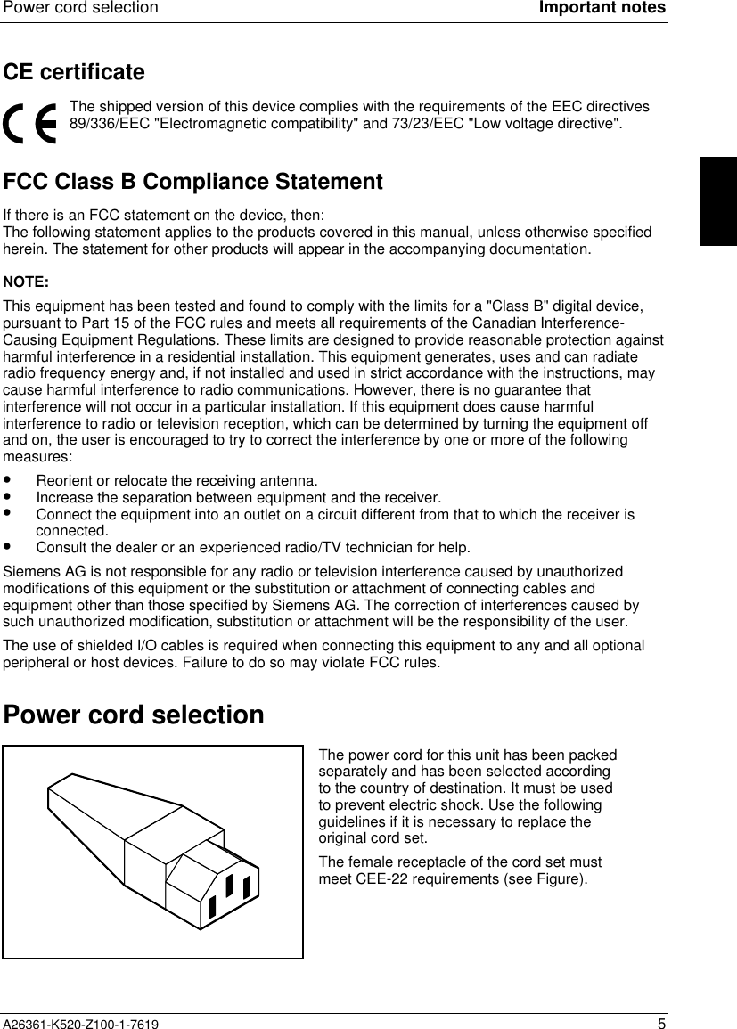 Power cord selection Important notesA26361-K520-Z100-1-7619 5CE certificateThe shipped version of this device complies with the requirements of the EEC directives89/336/EEC &quot;Electromagnetic compatibility&quot; and 73/23/EEC &quot;Low voltage directive&quot;.FCC Class B Compliance StatementIf there is an FCC statement on the device, then:The following statement applies to the products covered in this manual, unless otherwise specifiedherein. The statement for other products will appear in the accompanying documentation.NOTE:This equipment has been tested and found to comply with the limits for a &quot;Class B&quot; digital device,pursuant to Part 15 of the FCC rules and meets all requirements of the Canadian Interference-Causing Equipment Regulations. These limits are designed to provide reasonable protection againstharmful interference in a residential installation. This equipment generates, uses and can radiateradio frequency energy and, if not installed and used in strict accordance with the instructions, maycause harmful interference to radio communications. However, there is no guarantee thatinterference will not occur in a particular installation. If this equipment does cause harmfulinterference to radio or television reception, which can be determined by turning the equipment offand on, the user is encouraged to try to correct the interference by one or more of the followingmeasures:•  Reorient or relocate the receiving antenna.•  Increase the separation between equipment and the receiver.•  Connect the equipment into an outlet on a circuit different from that to which the receiver isconnected.•  Consult the dealer or an experienced radio/TV technician for help.Siemens AG is not responsible for any radio or television interference caused by unauthorizedmodifications of this equipment or the substitution or attachment of connecting cables andequipment other than those specified by Siemens AG. The correction of interferences caused bysuch unauthorized modification, substitution or attachment will be the responsibility of the user.The use of shielded I/O cables is required when connecting this equipment to any and all optionalperipheral or host devices. Failure to do so may violate FCC rules.Power cord selectionThe power cord for this unit has been packedseparately and has been selected accordingto the country of destination. It must be usedto prevent electric shock. Use the followingguidelines if it is necessary to replace theoriginal cord set.The female receptacle of the cord set mustmeet CEE-22 requirements (see Figure).