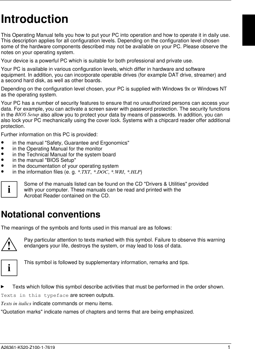  A26361-K520-Z100-1-7619 1IntroductionThis Operating Manual tells you how to put your PC into operation and how to operate it in daily use.This description applies for all configuration levels. Depending on the configuration level chosensome of the hardware components described may not be available on your PC. Please observe thenotes on your operating system.Your device is a powerful PC which is suitable for both professional and private use.Your PC is available in various configuration levels, which differ in hardware and softwareequipment. In addition, you can incorporate operable drives (for example DAT drive, streamer) anda second hard disk, as well as other boards.Depending on the configuration level chosen, your PC is supplied with Windows 9x or Windows NTas the operating system.Your PC has a number of security features to ensure that no unauthorized persons can access yourdata. For example, you can activate a screen saver with password protection. The security functionsin the BIOS Setup also allow you to protect your data by means of passwords. In addition, you canalso lock your PC mechanically using the cover lock. Systems with a chipcard reader offer additionalprotection.Further information on this PC is provided:•  in the manual &quot;Safety, Guarantee and Ergonomics&quot;•  in the Operating Manual for the monitor•  in the Technical Manual for the system board•  in the manual &quot;BIOS Setup&quot;•  in the documentation of your operating system•  in the information files (e. g. *.TXT, *.DOC, *.WRI, *.HLP)iSome of the manuals listed can be found on the CD &quot;Drivers &amp; Utilities&quot; providedwith your computer. These manuals can be read and printed with theAcrobat Reader contained on the CD.Notational conventionsThe meanings of the symbols and fonts used in this manual are as follows:!Pay particular attention to texts marked with this symbol. Failure to observe this warningendangers your life, destroys the system, or may lead to loss of data.iThis symbol is followed by supplementary information, remarks and tips.Texts which follow this symbol describe activities that must be performed in the order shown.Texts in this typeface are screen outputs.Texts in italics indicate commands or menu items.&quot;Quotation marks&quot; indicate names of chapters and terms that are being emphasized.