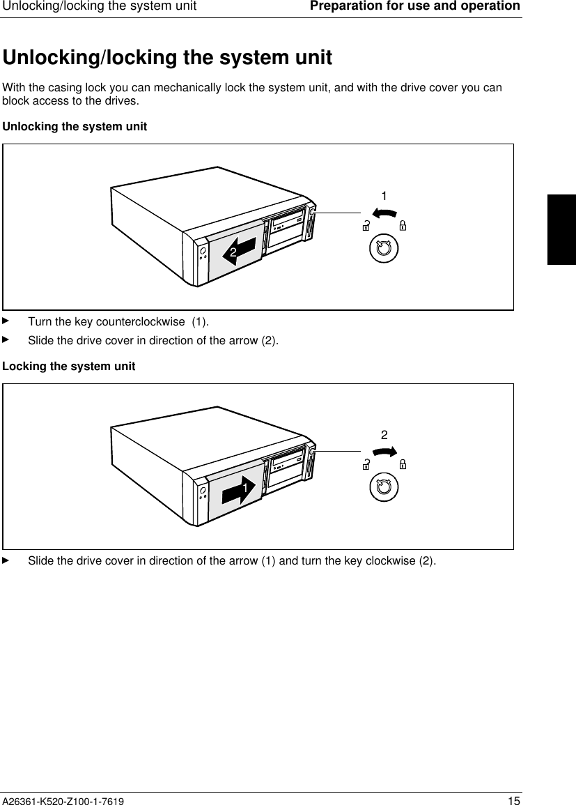 Unlocking/locking the system unit Preparation for use and operationA26361-K520-Z100-1-7619 15Unlocking/locking the system unitWith the casing lock you can mechanically lock the system unit, and with the drive cover you canblock access to the drives.Unlocking the system unit12Turn the key counterclockwise  (1).Slide the drive cover in direction of the arrow (2).Locking the system unit21Slide the drive cover in direction of the arrow (1) and turn the key clockwise (2).