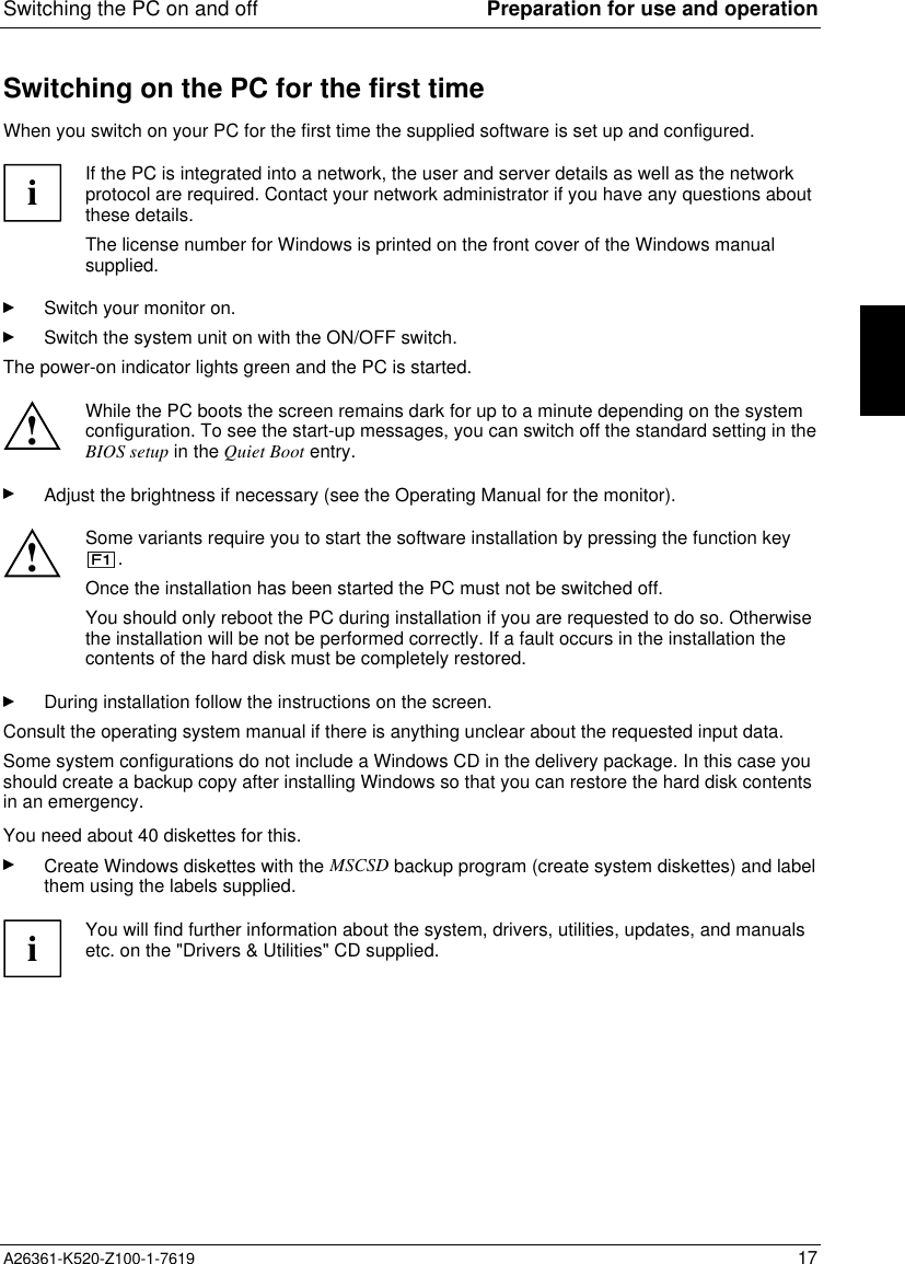 Switching the PC on and off Preparation for use and operationA26361-K520-Z100-1-7619 17Switching on the PC for the first timeWhen you switch on your PC for the first time the supplied software is set up and configured.iIf the PC is integrated into a network, the user and server details as well as the networkprotocol are required. Contact your network administrator if you have any questions aboutthese details.The license number for Windows is printed on the front cover of the Windows manualsupplied.Switch your monitor on.Switch the system unit on with the ON/OFF switch.The power-on indicator lights green and the PC is started.!While the PC boots the screen remains dark for up to a minute depending on the systemconfiguration. To see the start-up messages, you can switch off the standard setting in theBIOS setup in the Quiet Boot entry.Adjust the brightness if necessary (see the Operating Manual for the monitor).!Some variants require you to start the software installation by pressing the function key.Once the installation has been started the PC must not be switched off.You should only reboot the PC during installation if you are requested to do so. Otherwisethe installation will be not be performed correctly. If a fault occurs in the installation thecontents of the hard disk must be completely restored.During installation follow the instructions on the screen.Consult the operating system manual if there is anything unclear about the requested input data.Some system configurations do not include a Windows CD in the delivery package. In this case youshould create a backup copy after installing Windows so that you can restore the hard disk contentsin an emergency.You need about 40 diskettes for this.Create Windows diskettes with the MSCSD backup program (create system diskettes) and labelthem using the labels supplied.iYou will find further information about the system, drivers, utilities, updates, and manualsetc. on the &quot;Drivers &amp; Utilities&quot; CD supplied.