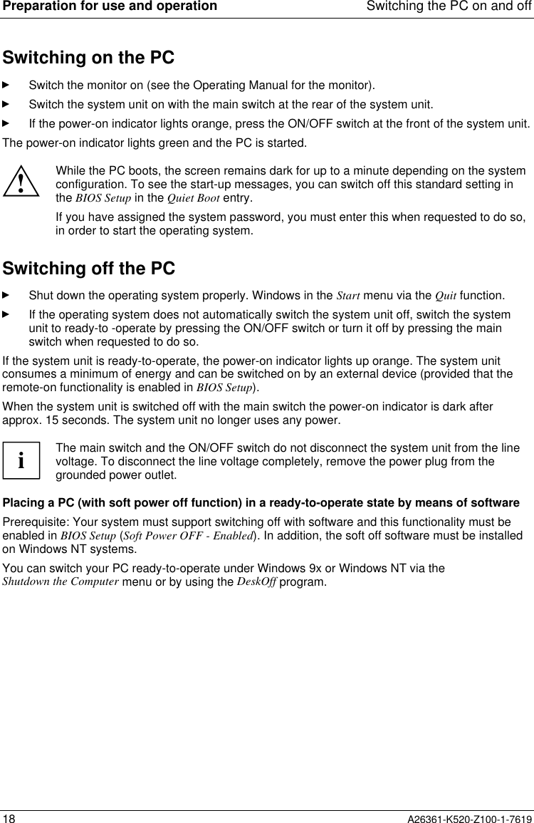 Preparation for use and operation Switching the PC on and off18 A26361-K520-Z100-1-7619Switching on the PCSwitch the monitor on (see the Operating Manual for the monitor).Switch the system unit on with the main switch at the rear of the system unit.If the power-on indicator lights orange, press the ON/OFF switch at the front of the system unit.The power-on indicator lights green and the PC is started.!While the PC boots, the screen remains dark for up to a minute depending on the systemconfiguration. To see the start-up messages, you can switch off this standard setting inthe BIOS Setup in the Quiet Boot entry.If you have assigned the system password, you must enter this when requested to do so,in order to start the operating system.Switching off the PCShut down the operating system properly. Windows in the Start menu via the Quit function.If the operating system does not automatically switch the system unit off, switch the systemunit to ready-to -operate by pressing the ON/OFF switch or turn it off by pressing the mainswitch when requested to do so.If the system unit is ready-to-operate, the power-on indicator lights up orange. The system unitconsumes a minimum of energy and can be switched on by an external device (provided that theremote-on functionality is enabled in BIOS Setup).When the system unit is switched off with the main switch the power-on indicator is dark afterapprox. 15 seconds. The system unit no longer uses any power.iThe main switch and the ON/OFF switch do not disconnect the system unit from the linevoltage. To disconnect the line voltage completely, remove the power plug from thegrounded power outlet.Placing a PC (with soft power off function) in a ready-to-operate state by means of softwarePrerequisite: Your system must support switching off with software and this functionality must beenabled in BIOS Setup (Soft Power OFF - Enabled). In addition, the soft off software must be installedon Windows NT systems.You can switch your PC ready-to-operate under Windows 9x or Windows NT via theShutdown the Computer menu or by using the DeskOff program.