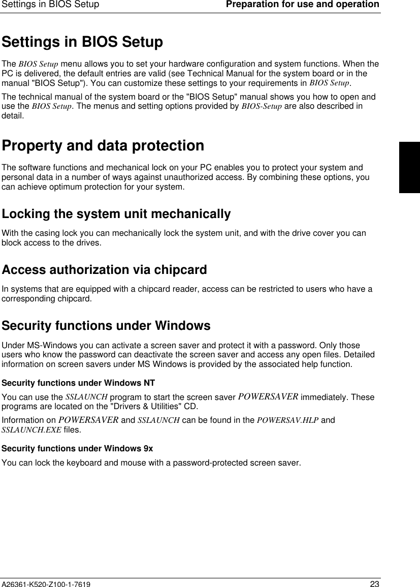 Settings in BIOS Setup Preparation for use and operationA26361-K520-Z100-1-7619 23Settings in BIOS SetupThe BIOS Setup menu allows you to set your hardware configuration and system functions. When thePC is delivered, the default entries are valid (see Technical Manual for the system board or in themanual &quot;BIOS Setup&quot;). You can customize these settings to your requirements in BIOS Setup.The technical manual of the system board or the &quot;BIOS Setup&quot; manual shows you how to open anduse the BIOS Setup. The menus and setting options provided by BIOS-Setup are also described indetail.Property and data protectionThe software functions and mechanical lock on your PC enables you to protect your system andpersonal data in a number of ways against unauthorized access. By combining these options, youcan achieve optimum protection for your system.Locking the system unit mechanicallyWith the casing lock you can mechanically lock the system unit, and with the drive cover you canblock access to the drives.Access authorization via chipcardIn systems that are equipped with a chipcard reader, access can be restricted to users who have acorresponding chipcard.Security functions under WindowsUnder MS-Windows you can activate a screen saver and protect it with a password. Only thoseusers who know the password can deactivate the screen saver and access any open files. Detailedinformation on screen savers under MS Windows is provided by the associated help function.Security functions under Windows NTYou can use the SSLAUNCH program to start the screen saver POWERSAVER immediately. Theseprograms are located on the &quot;Drivers &amp; Utilities&quot; CD.Information on POWERSAVER and SSLAUNCH can be found in the POWERSAV.HLP andSSLAUNCH.EXE files.Security functions under Windows 9xYou can lock the keyboard and mouse with a password-protected screen saver.