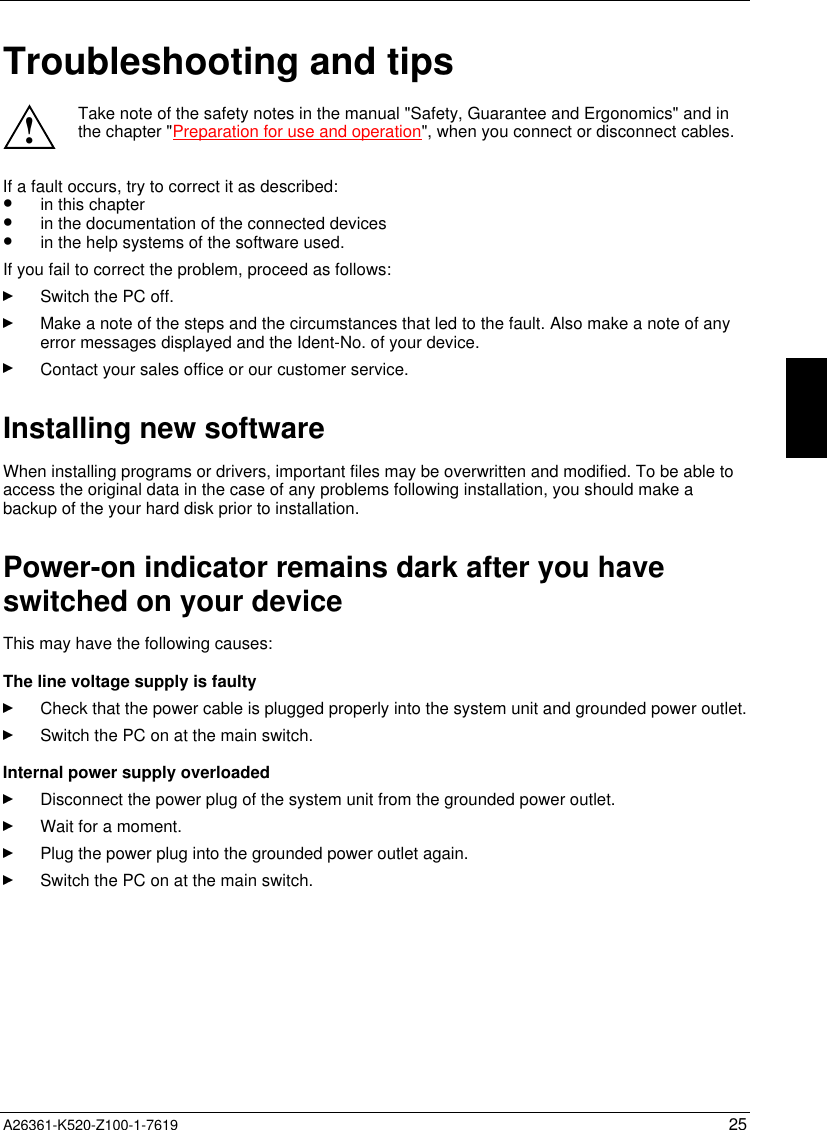  A26361-K520-Z100-1-7619 25Troubleshooting and tips!Take note of the safety notes in the manual &quot;Safety, Guarantee and Ergonomics&quot; and inthe chapter &quot;Preparation for use and operation&quot;, when you connect or disconnect cables.If a fault occurs, try to correct it as described:•  in this chapter•  in the documentation of the connected devices•  in the help systems of the software used.If you fail to correct the problem, proceed as follows:Switch the PC off.Make a note of the steps and the circumstances that led to the fault. Also make a note of anyerror messages displayed and the Ident-No. of your device.Contact your sales office or our customer service.Installing new softwareWhen installing programs or drivers, important files may be overwritten and modified. To be able toaccess the original data in the case of any problems following installation, you should make abackup of the your hard disk prior to installation.Power-on indicator remains dark after you haveswitched on your deviceThis may have the following causes:The line voltage supply is faultyCheck that the power cable is plugged properly into the system unit and grounded power outlet.Switch the PC on at the main switch.Internal power supply overloadedDisconnect the power plug of the system unit from the grounded power outlet.Wait for a moment.Plug the power plug into the grounded power outlet again.Switch the PC on at the main switch.