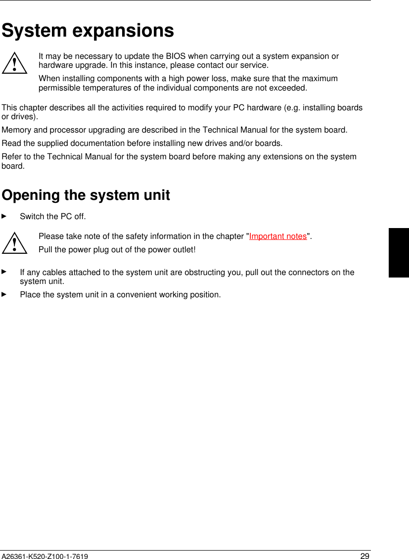  A26361-K520-Z100-1-7619 29System expansions!It may be necessary to update the BIOS when carrying out a system expansion orhardware upgrade. In this instance, please contact our service.When installing components with a high power loss, make sure that the maximumpermissible temperatures of the individual components are not exceeded.This chapter describes all the activities required to modify your PC hardware (e.g. installing boardsor drives).Memory and processor upgrading are described in the Technical Manual for the system board.Read the supplied documentation before installing new drives and/or boards.Refer to the Technical Manual for the system board before making any extensions on the systemboard.Opening the system unitSwitch the PC off.!Please take note of the safety information in the chapter &quot;Important notes&quot;.Pull the power plug out of the power outlet!If any cables attached to the system unit are obstructing you, pull out the connectors on thesystem unit.Place the system unit in a convenient working position.