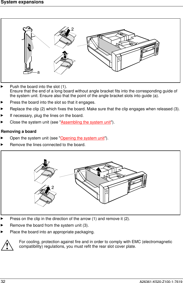 System expansions32 A26361-K520-Z100-1-76191a32Push the board into the slot (1).Ensure that the end of a long board without angle bracket fits into the corresponding guide ofthe system unit. Ensure also that the point of the angle bracket slots into guide (a).Press the board into the slot so that it engages.Replace the clip (2) which fixes the board. Make sure that the clip engages when released (3).If necessary, plug the lines on the board.Close the system unit (see &quot;Assembling the system unit&quot;).Removing a boardOpen the system unit (see &quot;Opening the system unit&quot;).Remove the lines connected to the board.312Press on the clip in the direction of the arrow (1) and remove it (2).Remove the board from the system unit (3).Place the board into an appropriate packaging.!For cooling, protection against fire and in order to comply with EMC (electromagneticcompatibility) regulations, you must refit the rear slot cover plate.