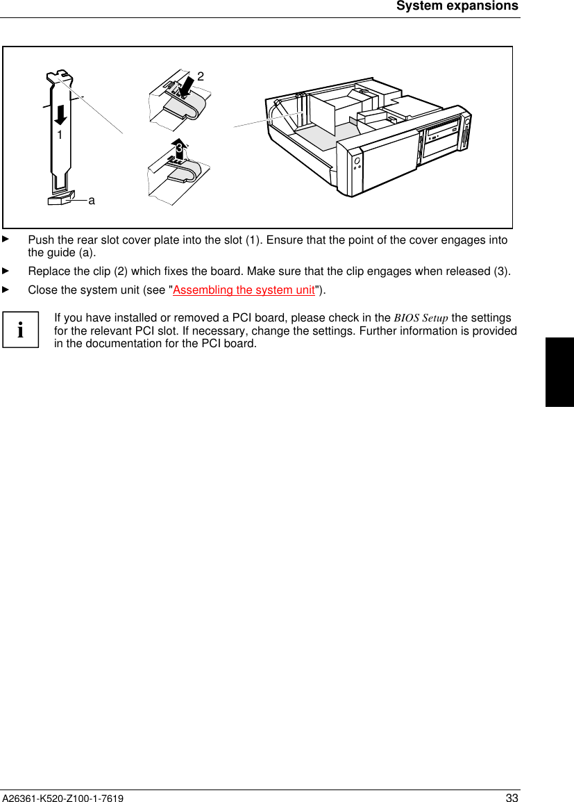 System expansionsA26361-K520-Z100-1-7619 33132aPush the rear slot cover plate into the slot (1). Ensure that the point of the cover engages intothe guide (a).Replace the clip (2) which fixes the board. Make sure that the clip engages when released (3).Close the system unit (see &quot;Assembling the system unit&quot;).iIf you have installed or removed a PCI board, please check in the BIOS Setup the settingsfor the relevant PCI slot. If necessary, change the settings. Further information is providedin the documentation for the PCI board.