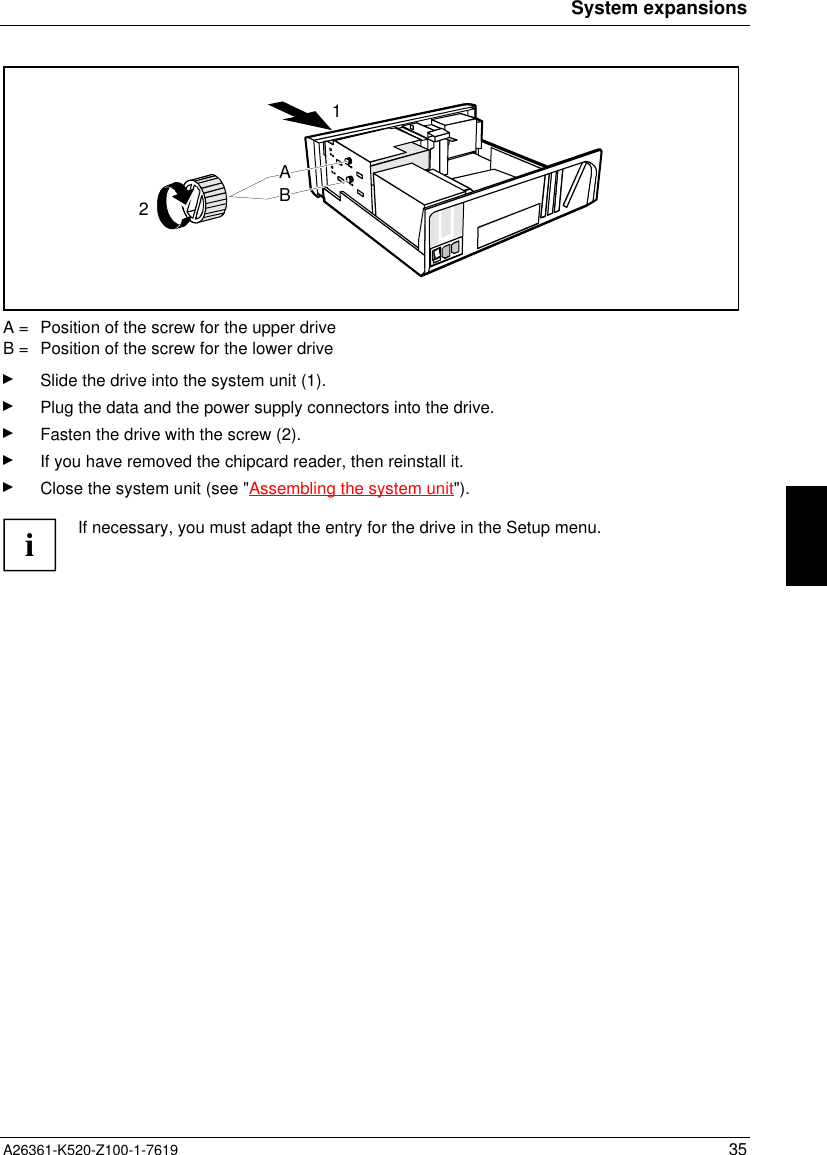 System expansionsA26361-K520-Z100-1-7619 3521ABA =  Position of the screw for the upper driveB =  Position of the screw for the lower driveSlide the drive into the system unit (1).Plug the data and the power supply connectors into the drive.Fasten the drive with the screw (2).If you have removed the chipcard reader, then reinstall it.Close the system unit (see &quot;Assembling the system unit&quot;).iIf necessary, you must adapt the entry for the drive in the Setup menu.