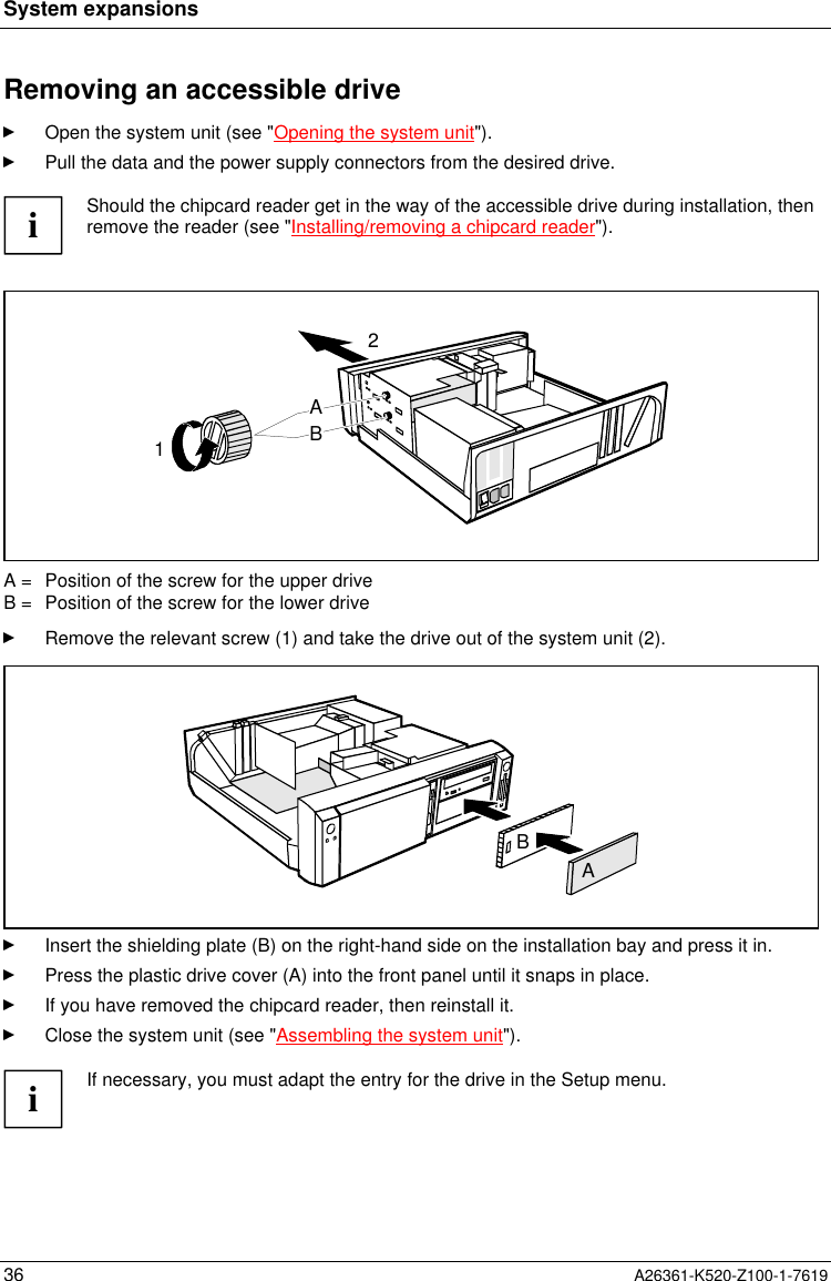 System expansions36 A26361-K520-Z100-1-7619Removing an accessible driveOpen the system unit (see &quot;Opening the system unit&quot;).Pull the data and the power supply connectors from the desired drive.iShould the chipcard reader get in the way of the accessible drive during installation, thenremove the reader (see &quot;Installing/removing a chipcard reader&quot;).12ABA =  Position of the screw for the upper driveB =  Position of the screw for the lower driveRemove the relevant screw (1) and take the drive out of the system unit (2).ABInsert the shielding plate (B) on the right-hand side on the installation bay and press it in.Press the plastic drive cover (A) into the front panel until it snaps in place.If you have removed the chipcard reader, then reinstall it.Close the system unit (see &quot;Assembling the system unit&quot;).iIf necessary, you must adapt the entry for the drive in the Setup menu.