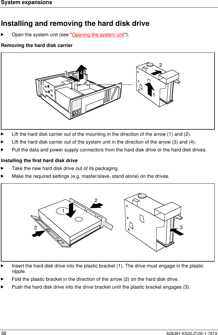 System expansions38 A26361-K520-Z100-1-7619Installing and removing the hard disk driveOpen the system unit (see &quot;Opening the system unit&quot;).Removing the hard disk carrier2134Lift the hard disk carrier out of the mounting in the direction of the arrow (1) and (2).Lift the hard disk carrier out of the system unit in the direction of the arrow (3) and (4).Pull the data and power supply connectors from the hard disk drive or the hard disk drives.Installing the first hard disk driveTake the new hard disk drive out of its packaging.Make the required settings (e.g. master/slave, stand alone) on the drives.2213Insert the hard disk drive into the plastic bracket (1). The drive must engage in the plasticnipple.Fold the plastic bracket in the direction of the arrow (2) on the hard disk drive.Push the hard disk drive into the drive bracket until the plastic bracket engages (3).