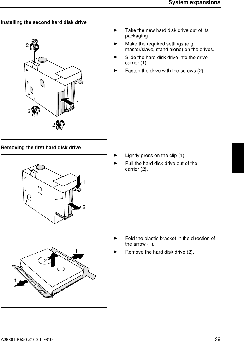 System expansionsA26361-K520-Z100-1-7619 39Installing the second hard disk drive2221Take the new hard disk drive out of itspackaging.Make the required settings (e.g.master/slave, stand alone) on the drives.Slide the hard disk drive into the drivecarrier (1).Fasten the drive with the screws (2).Removing the first hard disk drive12Lightly press on the clip (1).Pull the hard disk drive out of thecarrier (2).112Fold the plastic bracket in the direction ofthe arrow (1).Remove the hard disk drive (2).