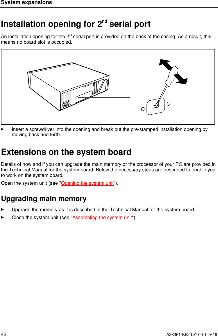 System expansions42 A26361-K520-Z100-1-7619Installation opening for 2nd serial portAn installation opening for the 2nd serial port is provided on the back of the casing. As a result, thismeans no board slot is occupied.Insert a screwdriver into the opening and break out the pre-stamped installation opening bymoving back and forth.Extensions on the system boardDetails of how and if you can upgrade the main memory or the processor of your PC are provided inthe Technical Manual for the system board. Below the necessary steps are described to enable youto work on the system board.Open the system unit (see &quot;Opening the system unit&quot;).Upgrading main memoryUpgrade the memory as it is described in the Technical Manual for the system board.Close the system unit (see &quot;Assembling the system unit&quot;).