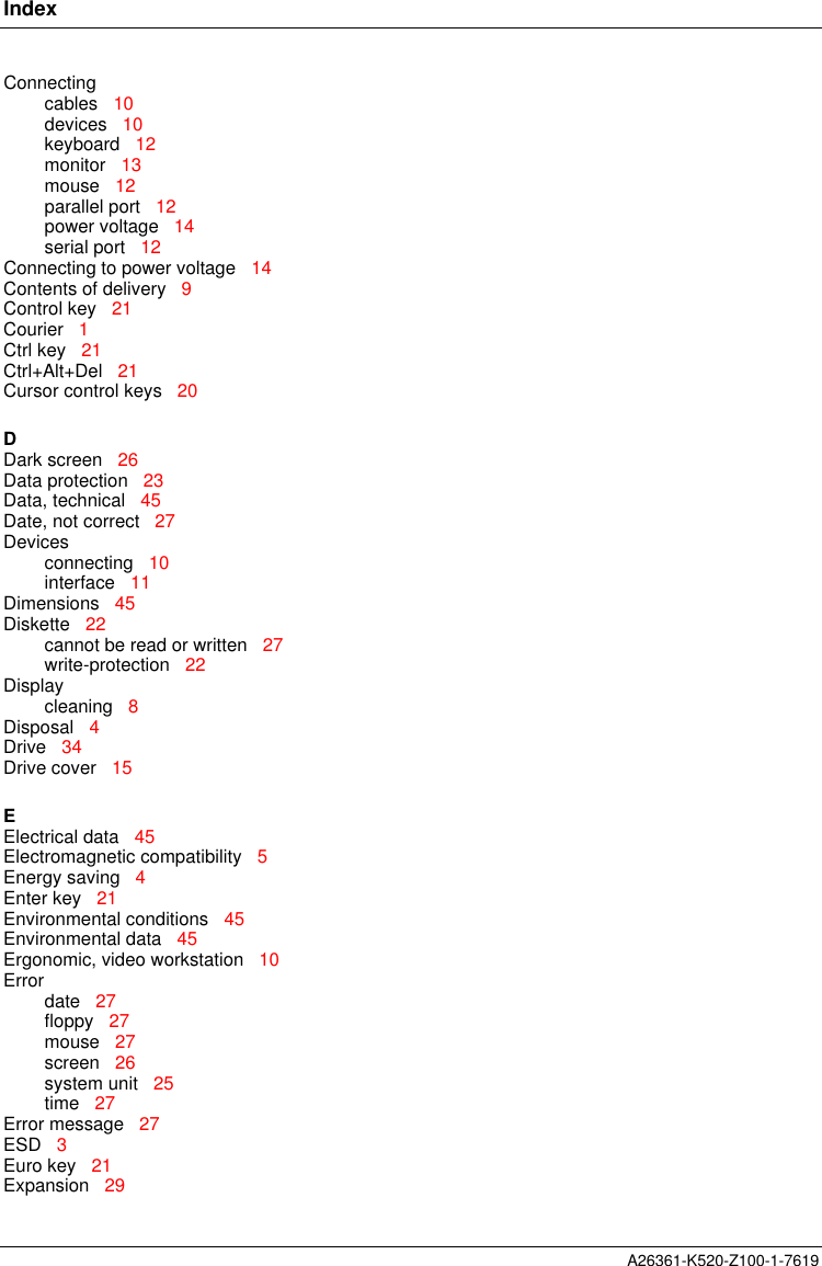 IndexA26361-K520-Z100-1-7619Connectingcables   10devices   10keyboard   12monitor   13mouse   12parallel port   12power voltage   14serial port   12Connecting to power voltage   14Contents of delivery   9Control key   21Courier   1Ctrl key   21Ctrl+Alt+Del   21Cursor control keys   20DDark screen   26Data protection   23Data, technical   45Date, not correct   27Devicesconnecting   10interface   11Dimensions   45Diskette   22cannot be read or written   27write-protection   22Displaycleaning   8Disposal   4Drive   34Drive cover   15EElectrical data   45Electromagnetic compatibility   5Energy saving   4Enter key   21Environmental conditions   45Environmental data   45Ergonomic, video workstation   10Errordate   27floppy   27mouse   27screen   26system unit   25time   27Error message   27ESD   3Euro key   21Expansion   29