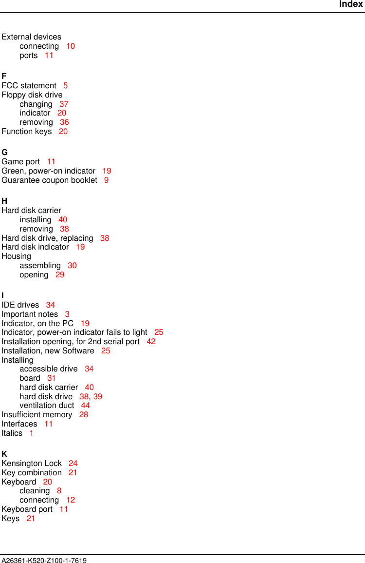       IndexA26361-K520-Z100-1-7619External devicesconnecting   10ports   11FFCC statement   5Floppy disk drivechanging   37indicator   20removing   36Function keys   20GGame port   11Green, power-on indicator   19Guarantee coupon booklet   9HHard disk carrierinstalling   40removing   38Hard disk drive, replacing   38Hard disk indicator   19Housingassembling   30opening   29IIDE drives   34Important notes   3Indicator, on the PC   19Indicator, power-on indicator fails to light   25Installation opening, for 2nd serial port   42Installation, new Software   25Installingaccessible drive   34board   31hard disk carrier   40hard disk drive   38, 39ventilation duct   44Insufficient memory   28Interfaces   11Italics   1KKensington Lock   24Key combination   21Keyboard   20cleaning   8connecting   12Keyboard port   11Keys   21