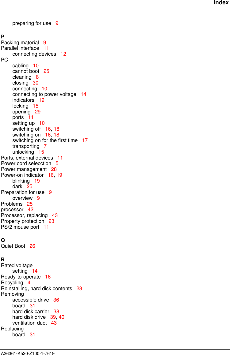       IndexA26361-K520-Z100-1-7619preparing for use   9PPacking material   9Parallel interface   11connecting devices   12PC cabling   10cannot boot   25cleaning   8closing   30connecting   10connecting to power voltage   14indicators   19locking   15opening   29ports   11setting up   10switching off   16, 18switching on   16, 18switching on for the first time   17transporting   7unlocking   15Ports, external devices   11Power cord selecction   5Power management   28Power-on indicator   16, 19blinking   19dark   25Preparation for use   9overview   9Problems   25processor   42Processor, replacing   43Property protection   23PS/2 mouse port   11QQuiet Boot   26RRated voltagesetting   14Ready-to-operate   16Recycling   4Reinstalling, hard disk contents   28Removingaccessible drive   36board   31hard disk carrier   38hard disk drive   39, 40ventilation duct   43Replacingboard   31