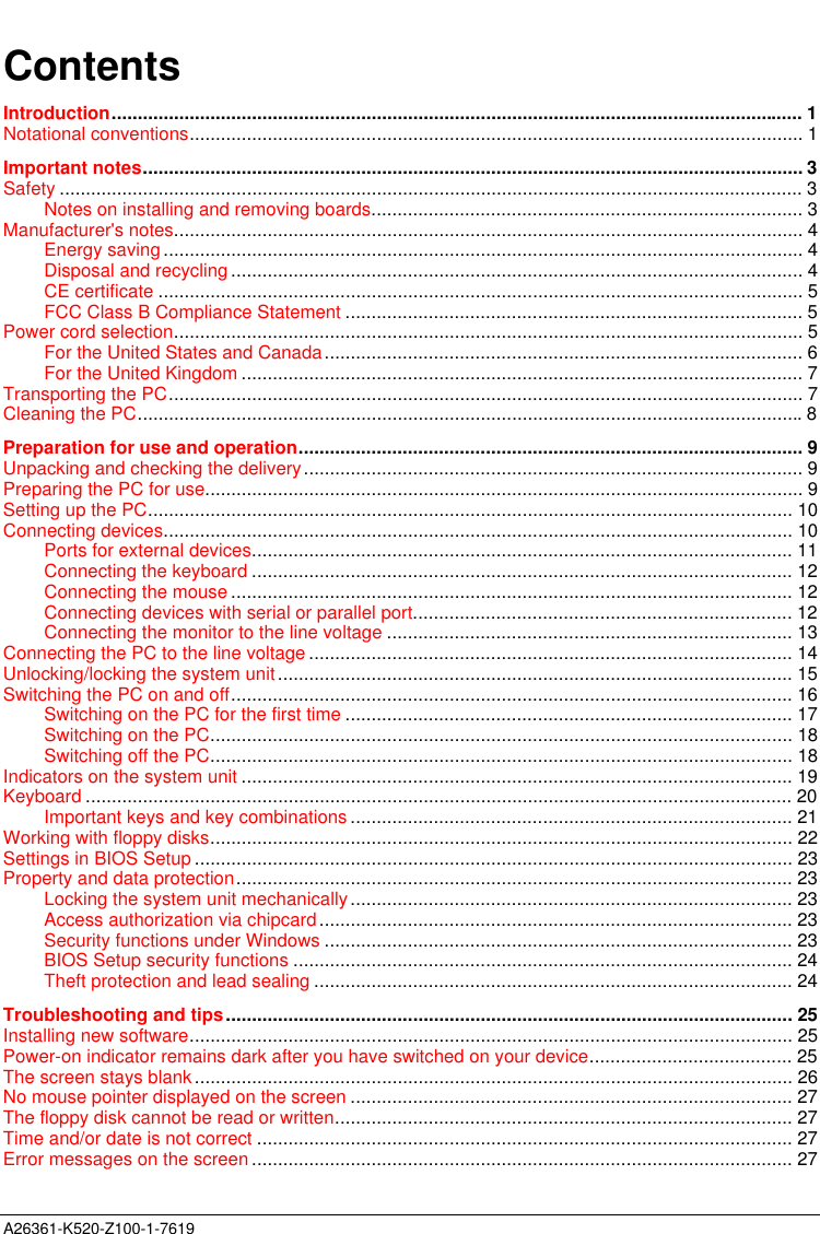  A26361-K520-Z100-1-7619ContentsIntroduction..................................................................................................................................... 1Notational conventions...................................................................................................................... 1Important notes............................................................................................................................... 3Safety ............................................................................................................................................... 3Notes on installing and removing boards................................................................................... 3Manufacturer&apos;s notes......................................................................................................................... 4Energy saving ........................................................................................................................... 4Disposal and recycling .............................................................................................................. 4CE certificate ............................................................................................................................ 5FCC Class B Compliance Statement ........................................................................................ 5Power cord selection......................................................................................................................... 5For the United States and Canada............................................................................................ 6For the United Kingdom ............................................................................................................ 7Transporting the PC.......................................................................................................................... 7Cleaning the PC................................................................................................................................8Preparation for use and operation................................................................................................. 9Unpacking and checking the delivery................................................................................................ 9Preparing the PC for use................................................................................................................... 9Setting up the PC............................................................................................................................ 10Connecting devices......................................................................................................................... 10Ports for external devices........................................................................................................ 11Connecting the keyboard ........................................................................................................ 12Connecting the mouse ............................................................................................................ 12Connecting devices with serial or parallel port......................................................................... 12Connecting the monitor to the line voltage .............................................................................. 13Connecting the PC to the line voltage ............................................................................................. 14Unlocking/locking the system unit................................................................................................... 15Switching the PC on and off............................................................................................................ 16Switching on the PC for the first time ...................................................................................... 17Switching on the PC................................................................................................................ 18Switching off the PC................................................................................................................ 18Indicators on the system unit .......................................................................................................... 19Keyboard ........................................................................................................................................ 20Important keys and key combinations ..................................................................................... 21Working with floppy disks................................................................................................................ 22Settings in BIOS Setup ................................................................................................................... 23Property and data protection........................................................................................................... 23Locking the system unit mechanically..................................................................................... 23Access authorization via chipcard........................................................................................... 23Security functions under Windows .......................................................................................... 23BIOS Setup security functions ................................................................................................ 24Theft protection and lead sealing ............................................................................................ 24Troubleshooting and tips............................................................................................................. 25Installing new software.................................................................................................................... 25Power-on indicator remains dark after you have switched on your device....................................... 25The screen stays blank................................................................................................................... 26No mouse pointer displayed on the screen ..................................................................................... 27The floppy disk cannot be read or written........................................................................................ 27Time and/or date is not correct ....................................................................................................... 27Error messages on the screen ........................................................................................................ 27