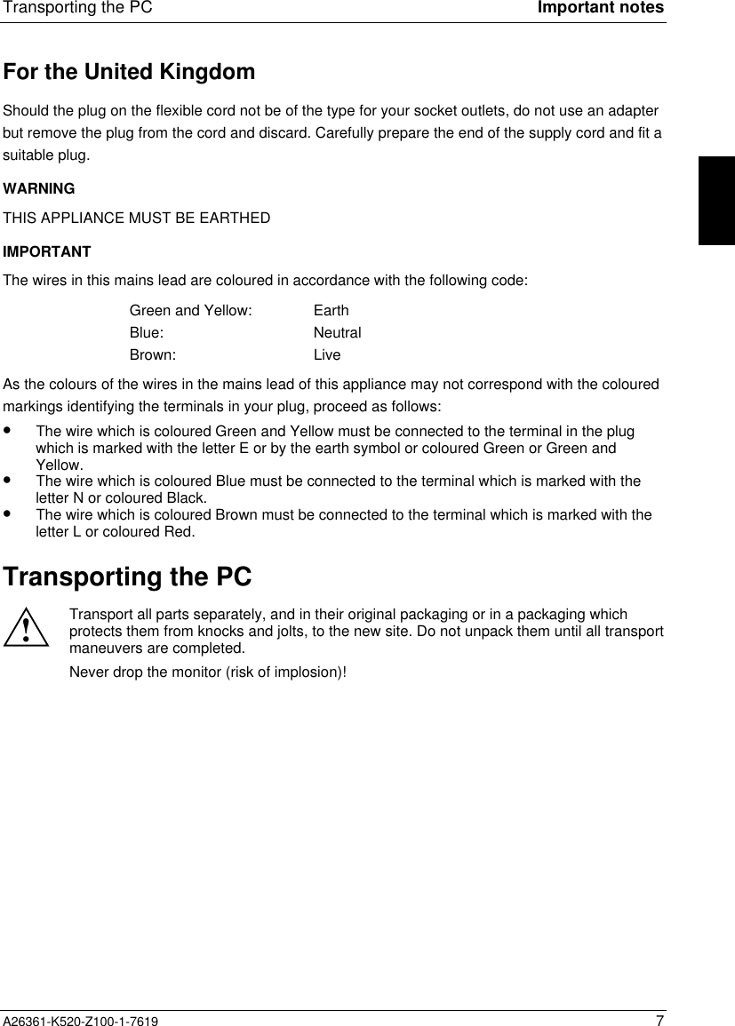 Transporting the PC Important notesA26361-K520-Z100-1-7619 7For the United KingdomShould the plug on the flexible cord not be of the type for your socket outlets, do not use an adapterbut remove the plug from the cord and discard. Carefully prepare the end of the supply cord and fit asuitable plug.WARNINGTHIS APPLIANCE MUST BE EARTHEDIMPORTANTThe wires in this mains lead are coloured in accordance with the following code:Green and Yellow: EarthBlue: NeutralBrown: LiveAs the colours of the wires in the mains lead of this appliance may not correspond with the colouredmarkings identifying the terminals in your plug, proceed as follows:•  The wire which is coloured Green and Yellow must be connected to the terminal in the plugwhich is marked with the letter E or by the earth symbol or coloured Green or Green andYellow.•  The wire which is coloured Blue must be connected to the terminal which is marked with theletter N or coloured Black.•  The wire which is coloured Brown must be connected to the terminal which is marked with theletter L or coloured Red.Transporting the PC!Transport all parts separately, and in their original packaging or in a packaging whichprotects them from knocks and jolts, to the new site. Do not unpack them until all transportmaneuvers are completed.Never drop the monitor (risk of implosion)!