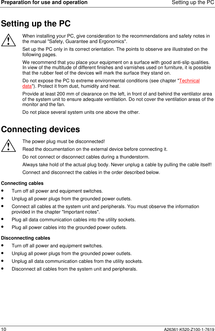 Preparation for use and operation Setting up the PC10 A26361-K520-Z100-1-7619Setting up the PC!When installing your PC, give consideration to the recommendations and safety notes inthe manual &quot;Safety, Guarantee and Ergonomics&quot;.Set up the PC only in its correct orientation. The points to observe are illustrated on thefollowing pages.We recommend that you place your equipment on a surface with good anti-slip qualities.In view of the multitude of different finishes and varnishes used on furniture, it is possiblethat the rubber feet of the devices will mark the surface they stand on.Do not expose the PC to extreme environmental conditions (see chapter &quot;Technicaldata&quot;). Protect it from dust, humidity and heat.Provide at least 200 mm of clearance on the left, in front of and behind the ventilator areaof the system unit to ensure adequate ventilation. Do not cover the ventilation areas of themonitor and the fan.Do not place several system units one above the other.Connecting devices!The power plug must be disconnected!Read the documentation on the external device before connecting it.Do not connect or disconnect cables during a thunderstorm.Always take hold of the actual plug body. Never unplug a cable by pulling the cable itself!Connect and disconnect the cables in the order described below.Connecting cables•  Turn off all power and equipment switches.•  Unplug all power plugs from the grounded power outlets.•  Connect all cables at the system unit and peripherals. You must observe the informationprovided in the chapter &quot;Important notes&quot;.•  Plug all data communication cables into the utility sockets.•  Plug all power cables into the grounded power outlets.Disconnecting cables•  Turn off all power and equipment switches.•  Unplug all power plugs from the grounded power outlets.•  Unplug all data communication cables from the utility sockets.•  Disconnect all cables from the system unit and peripherals.