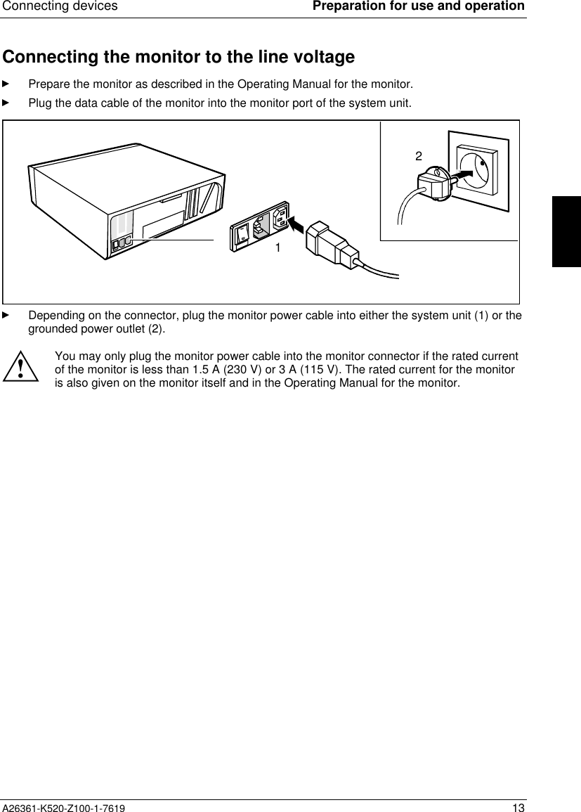 Connecting devices Preparation for use and operationA26361-K520-Z100-1-7619 13Connecting the monitor to the line voltagePrepare the monitor as described in the Operating Manual for the monitor.Plug the data cable of the monitor into the monitor port of the system unit.12Depending on the connector, plug the monitor power cable into either the system unit (1) or thegrounded power outlet (2).!You may only plug the monitor power cable into the monitor connector if the rated currentof the monitor is less than 1.5 A (230 V) or 3 A (115 V). The rated current for the monitoris also given on the monitor itself and in the Operating Manual for the monitor.