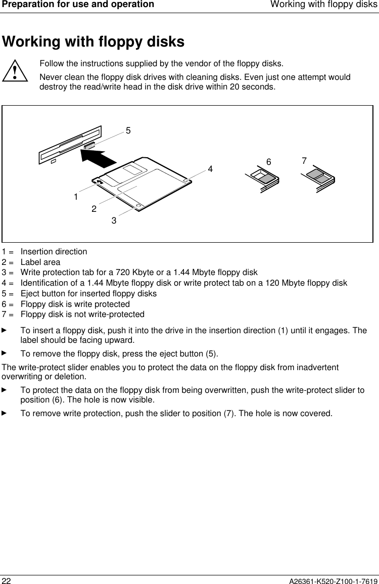 Preparation for use and operation Working with floppy disks22 A26361-K520-Z100-1-7619Working with floppy disks!Follow the instructions supplied by the vendor of the floppy disks.Never clean the floppy disk drives with cleaning disks. Even just one attempt woulddestroy the read/write head in the disk drive within 20 seconds.32156471 =   Insertion direction2 =   Label area3 =   Write protection tab for a 720 Kbyte or a 1.44 Mbyte floppy disk4 =   Identification of a 1.44 Mbyte floppy disk or write protect tab on a 120 Mbyte floppy disk5 =   Eject button for inserted floppy disks6 =   Floppy disk is write protected7 =   Floppy disk is not write-protectedTo insert a floppy disk, push it into the drive in the insertion direction (1) until it engages. Thelabel should be facing upward.To remove the floppy disk, press the eject button (5).The write-protect slider enables you to protect the data on the floppy disk from inadvertentoverwriting or deletion.To protect the data on the floppy disk from being overwritten, push the write-protect slider toposition (6). The hole is now visible.To remove write protection, push the slider to position (7). The hole is now covered.