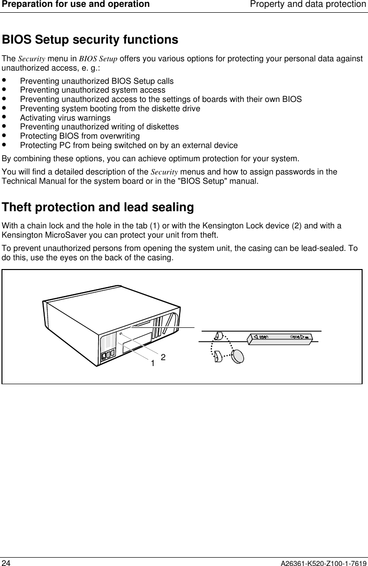 Preparation for use and operation Property and data protection24 A26361-K520-Z100-1-7619BIOS Setup security functionsThe Security menu in BIOS Setup offers you various options for protecting your personal data againstunauthorized access, e. g.:•  Preventing unauthorized BIOS Setup calls•  Preventing unauthorized system access•  Preventing unauthorized access to the settings of boards with their own BIOS•  Preventing system booting from the diskette drive•  Activating virus warnings•  Preventing unauthorized writing of diskettes•  Protecting BIOS from overwriting•  Protecting PC from being switched on by an external deviceBy combining these options, you can achieve optimum protection for your system.You will find a detailed description of the Security menus and how to assign passwords in theTechnical Manual for the system board or in the &quot;BIOS Setup&quot; manual.Theft protection and lead sealingWith a chain lock and the hole in the tab (1) or with the Kensington Lock device (2) and with aKensington MicroSaver you can protect your unit from theft.To prevent unauthorized persons from opening the system unit, the casing can be lead-sealed. Todo this, use the eyes on the back of the casing.21