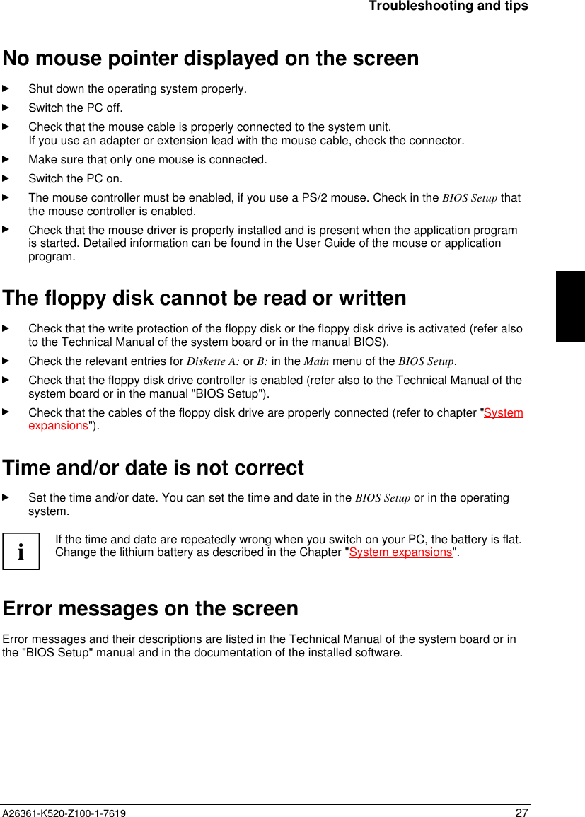 Troubleshooting and tipsA26361-K520-Z100-1-7619 27No mouse pointer displayed on the screenShut down the operating system properly.Switch the PC off.Check that the mouse cable is properly connected to the system unit.If you use an adapter or extension lead with the mouse cable, check the connector.Make sure that only one mouse is connected.Switch the PC on.The mouse controller must be enabled, if you use a PS/2 mouse. Check in the BIOS Setup thatthe mouse controller is enabled.Check that the mouse driver is properly installed and is present when the application programis started. Detailed information can be found in the User Guide of the mouse or applicationprogram.The floppy disk cannot be read or writtenCheck that the write protection of the floppy disk or the floppy disk drive is activated (refer alsoto the Technical Manual of the system board or in the manual BIOS).Check the relevant entries for Diskette A: or B: in the Main menu of the BIOS Setup.Check that the floppy disk drive controller is enabled (refer also to the Technical Manual of thesystem board or in the manual &quot;BIOS Setup&quot;).Check that the cables of the floppy disk drive are properly connected (refer to chapter &quot;Systemexpansions&quot;).Time and/or date is not correctSet the time and/or date. You can set the time and date in the BIOS Setup or in the operatingsystem.iIf the time and date are repeatedly wrong when you switch on your PC, the battery is flat.Change the lithium battery as described in the Chapter &quot;System expansions&quot;.Error messages on the screenError messages and their descriptions are listed in the Technical Manual of the system board or inthe &quot;BIOS Setup&quot; manual and in the documentation of the installed software.