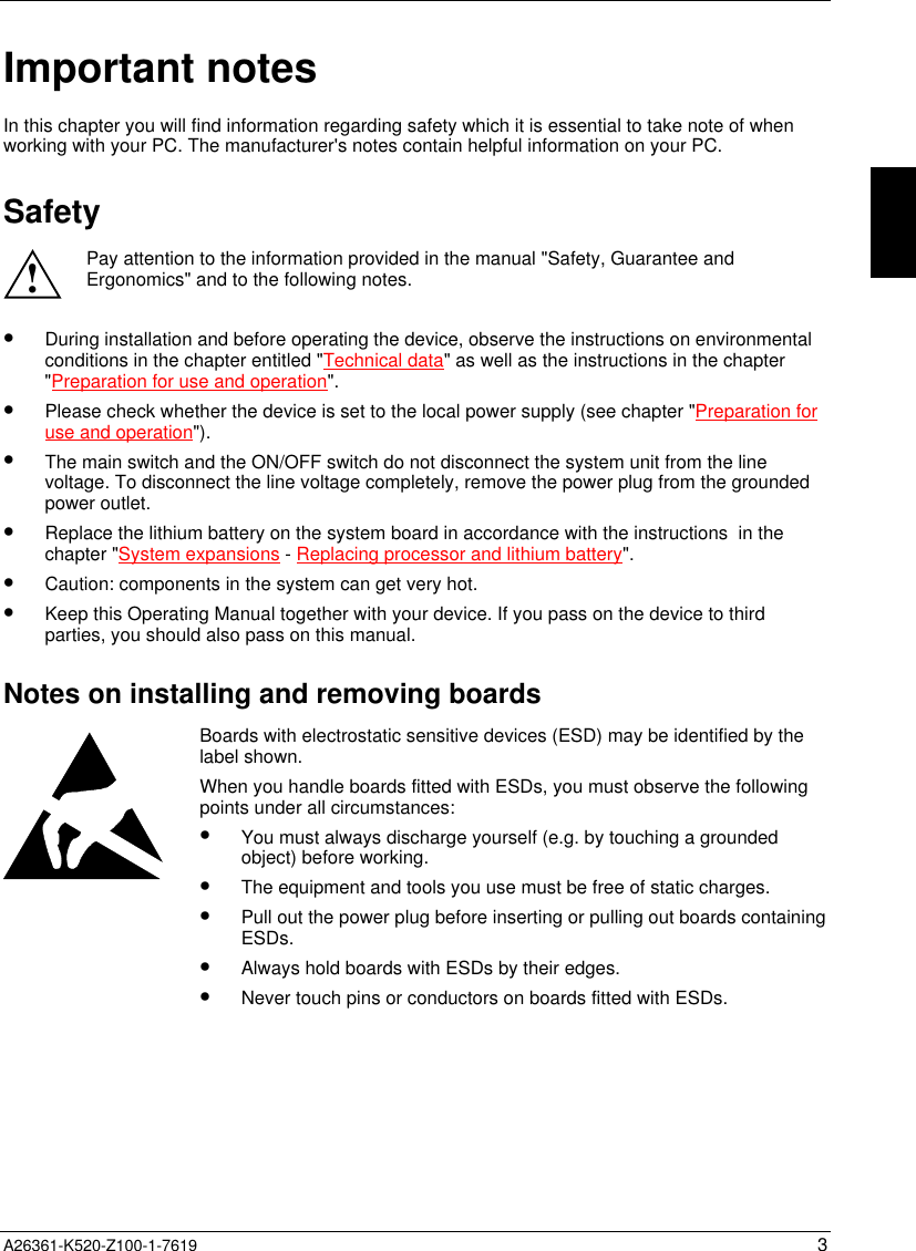  A26361-K520-Z100-1-7619 3Important notesIn this chapter you will find information regarding safety which it is essential to take note of whenworking with your PC. The manufacturer&apos;s notes contain helpful information on your PC.Safety!Pay attention to the information provided in the manual &quot;Safety, Guarantee andErgonomics&quot; and to the following notes.•  During installation and before operating the device, observe the instructions on environmentalconditions in the chapter entitled &quot;Technical data&quot; as well as the instructions in the chapter&quot;Preparation for use and operation&quot;.•  Please check whether the device is set to the local power supply (see chapter &quot;Preparation foruse and operation&quot;).•  The main switch and the ON/OFF switch do not disconnect the system unit from the linevoltage. To disconnect the line voltage completely, remove the power plug from the groundedpower outlet.•  Replace the lithium battery on the system board in accordance with the instructions  in thechapter &quot;System expansions - Replacing processor and lithium battery&quot;.•  Caution: components in the system can get very hot.•  Keep this Operating Manual together with your device. If you pass on the device to thirdparties, you should also pass on this manual.Notes on installing and removing boardsBoards with electrostatic sensitive devices (ESD) may be identified by thelabel shown.When you handle boards fitted with ESDs, you must observe the followingpoints under all circumstances:•  You must always discharge yourself (e.g. by touching a groundedobject) before working.•  The equipment and tools you use must be free of static charges.•  Pull out the power plug before inserting or pulling out boards containingESDs.•  Always hold boards with ESDs by their edges.•  Never touch pins or conductors on boards fitted with ESDs.