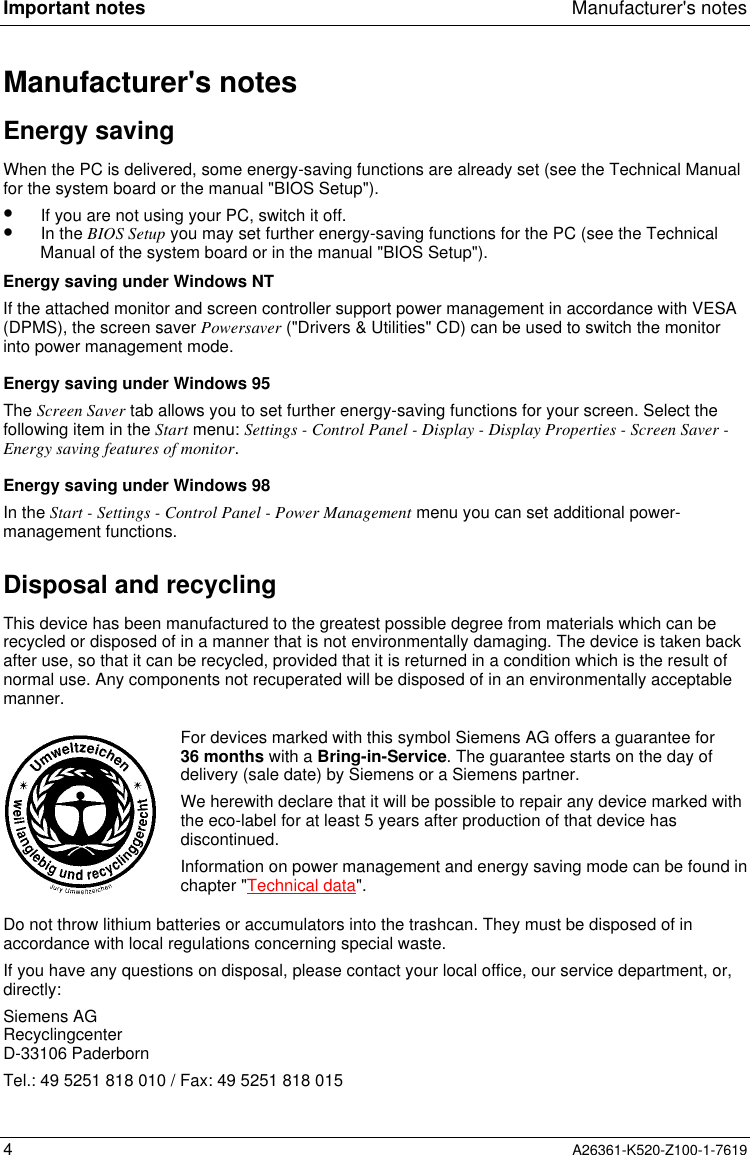 Important notes Manufacturer&apos;s notes4A26361-K520-Z100-1-7619Manufacturer&apos;s notesEnergy savingWhen the PC is delivered, some energy-saving functions are already set (see the Technical Manualfor the system board or the manual &quot;BIOS Setup&quot;).•  If you are not using your PC, switch it off.•  In the BIOS Setup you may set further energy-saving functions for the PC (see the TechnicalManual of the system board or in the manual &quot;BIOS Setup&quot;).Energy saving under Windows NTIf the attached monitor and screen controller support power management in accordance with VESA(DPMS), the screen saver Powersaver (&quot;Drivers &amp; Utilities&quot; CD) can be used to switch the monitorinto power management mode.Energy saving under Windows 95The Screen Saver tab allows you to set further energy-saving functions for your screen. Select thefollowing item in the Start menu: Settings - Control Panel - Display - Display Properties - Screen Saver -Energy saving features of monitor.Energy saving under Windows 98In the Start - Settings - Control Panel - Power Management menu you can set additional power-management functions.Disposal and recyclingThis device has been manufactured to the greatest possible degree from materials which can berecycled or disposed of in a manner that is not environmentally damaging. The device is taken backafter use, so that it can be recycled, provided that it is returned in a condition which is the result ofnormal use. Any components not recuperated will be disposed of in an environmentally acceptablemanner.For devices marked with this symbol Siemens AG offers a guarantee for36 months with a Bring-in-Service. The guarantee starts on the day ofdelivery (sale date) by Siemens or a Siemens partner.We herewith declare that it will be possible to repair any device marked withthe eco-label for at least 5 years after production of that device hasdiscontinued.Information on power management and energy saving mode can be found inchapter &quot;Technical data&quot;.Do not throw lithium batteries or accumulators into the trashcan. They must be disposed of inaccordance with local regulations concerning special waste.If you have any questions on disposal, please contact your local office, our service department, or,directly:Siemens AGRecyclingcenterD-33106 PaderbornTel.: 49 5251 818 010 / Fax: 49 5251 818 015