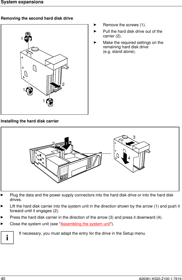 System expansions40 A26361-K520-Z100-1-7619Removing the second hard disk drive2111Remove the screws (1).Pull the hard disk drive out of thecarrier (2).Make the required settings on theremaining hard disk drive(e.g. stand alone).Installing the hard disk carrier3421Plug the data and the power supply connectors into the hard disk drive or into the hard diskdrives.Lift the hard disk carrier into the system unit in the direction shown by the arrow (1) and push itforward until it engages (2).Press the hard disk carrier in the direction of the arrow (3) and press it downward (4).Close the system unit (see &quot;Assembling the system unit&quot;).iIf necessary, you must adapt the entry for the drive in the Setup menu.