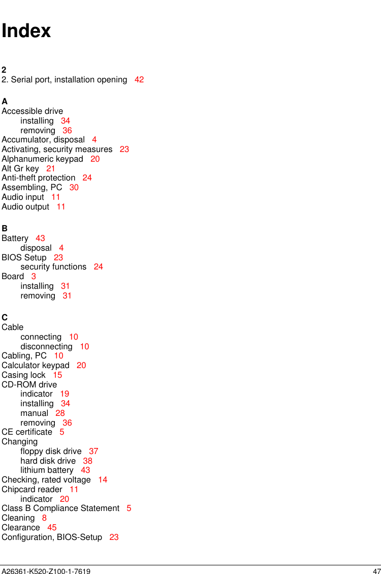  A26361-K520-Z100-1-7619                                                                                                                                            47Index22. Serial port, installation opening   42AAccessible driveinstalling   34removing   36Accumulator, disposal   4Activating, security measures   23Alphanumeric keypad   20Alt Gr key   21Anti-theft protection   24Assembling, PC   30Audio input   11Audio output   11BBattery   43disposal   4BIOS Setup   23security functions   24Board   3installing   31removing   31CCableconnecting   10disconnecting   10Cabling, PC   10Calculator keypad   20Casing lock   15CD-ROM driveindicator   19installing   34manual   28removing   36CE certificate   5Changingfloppy disk drive   37hard disk drive   38lithium battery   43Checking, rated voltage   14Chipcard reader   11indicator   20Class B Compliance Statement   5Cleaning   8Clearance   45Configuration, BIOS-Setup   23