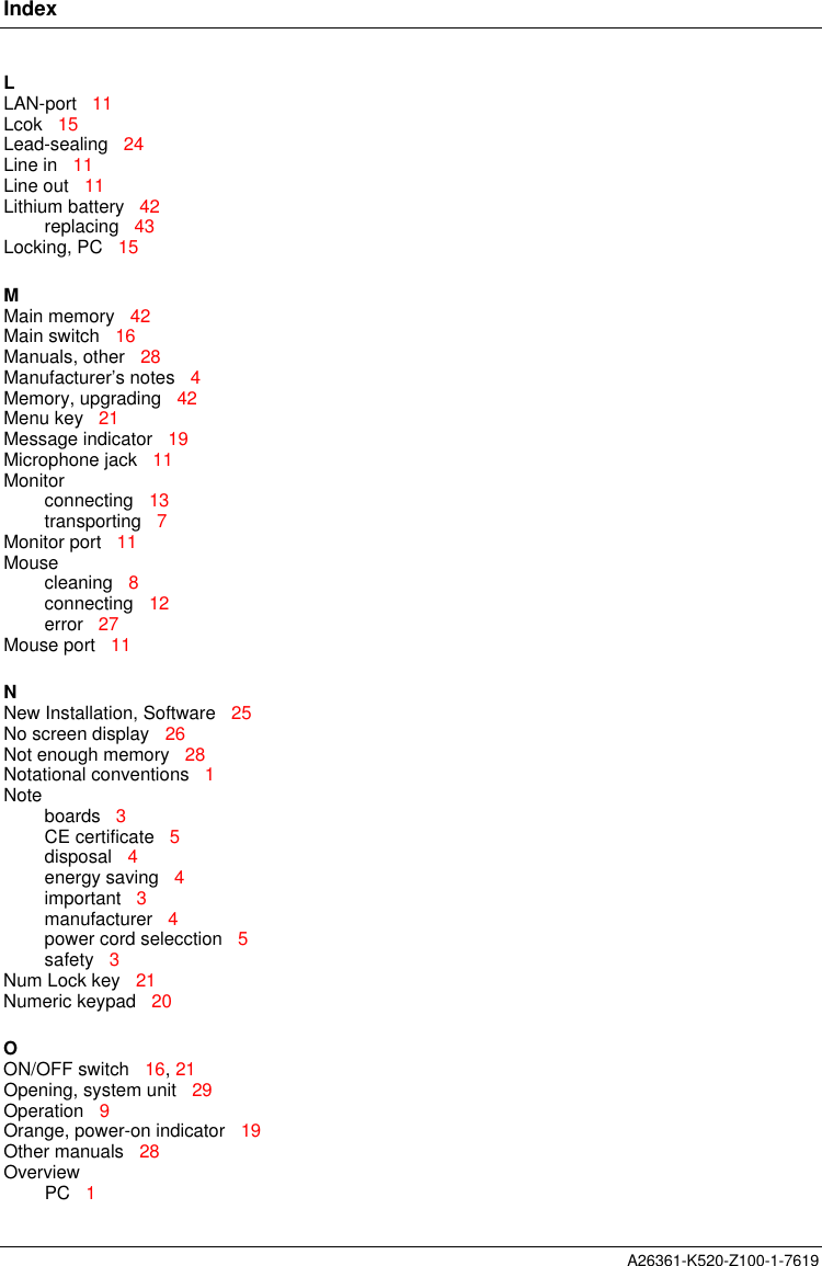 IndexA26361-K520-Z100-1-7619LLAN-port   11Lcok   15Lead-sealing   24Line in   11Line out   11Lithium battery   42replacing   43Locking, PC   15MMain memory   42Main switch   16Manuals, other   28Manufacturer’s notes   4Memory, upgrading   42Menu key   21Message indicator   19Microphone jack   11Monitorconnecting   13transporting   7Monitor port   11Mousecleaning   8connecting   12error   27Mouse port   11NNew Installation, Software   25No screen display   26Not enough memory   28Notational conventions   1Noteboards   3CE certificate   5disposal   4energy saving   4important   3manufacturer   4power cord selecction   5safety   3Num Lock key   21Numeric keypad   20OON/OFF switch   16, 21Opening, system unit   29Operation   9Orange, power-on indicator   19Other manuals   28OverviewPC   1