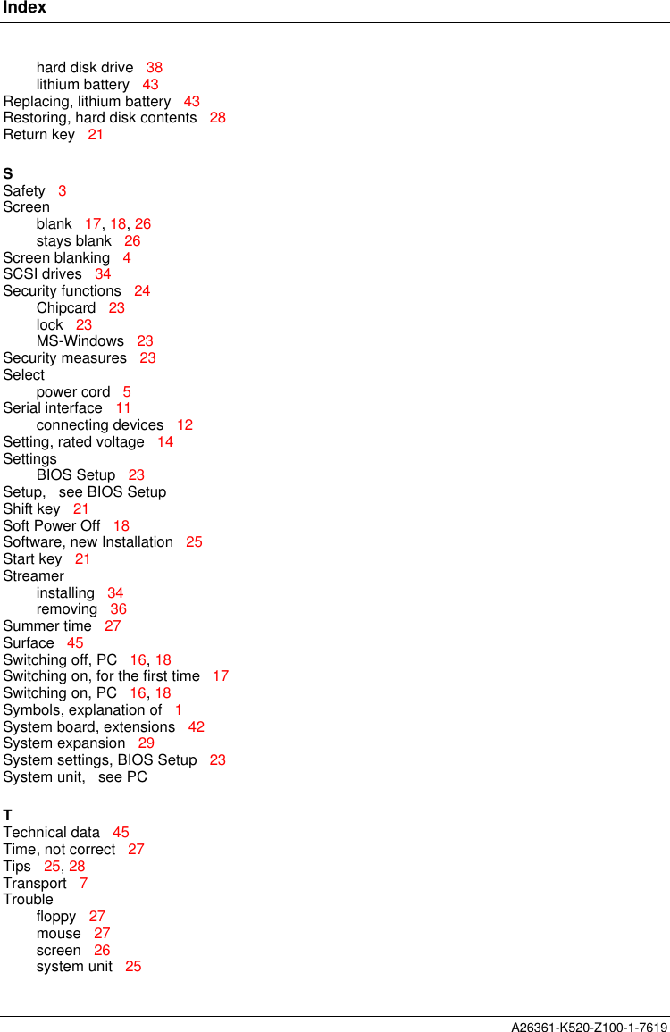 IndexA26361-K520-Z100-1-7619hard disk drive   38lithium battery   43Replacing, lithium battery   43Restoring, hard disk contents   28Return key   21SSafety   3Screenblank   17, 18, 26stays blank   26Screen blanking   4SCSI drives   34Security functions   24Chipcard   23lock   23MS-Windows   23Security measures   23Selectpower cord   5Serial interface   11connecting devices   12Setting, rated voltage   14SettingsBIOS Setup   23Setup,   see BIOS SetupShift key   21Soft Power Off   18Software, new Installation   25Start key   21Streamerinstalling   34removing   36Summer time   27Surface   45Switching off, PC   16, 18Switching on, for the first time   17Switching on, PC   16, 18Symbols, explanation of   1System board, extensions   42System expansion   29System settings, BIOS Setup   23System unit,   see PCTTechnical data   45Time, not correct   27Tips   25, 28Transport   7Troublefloppy   27mouse   27screen   26system unit   25