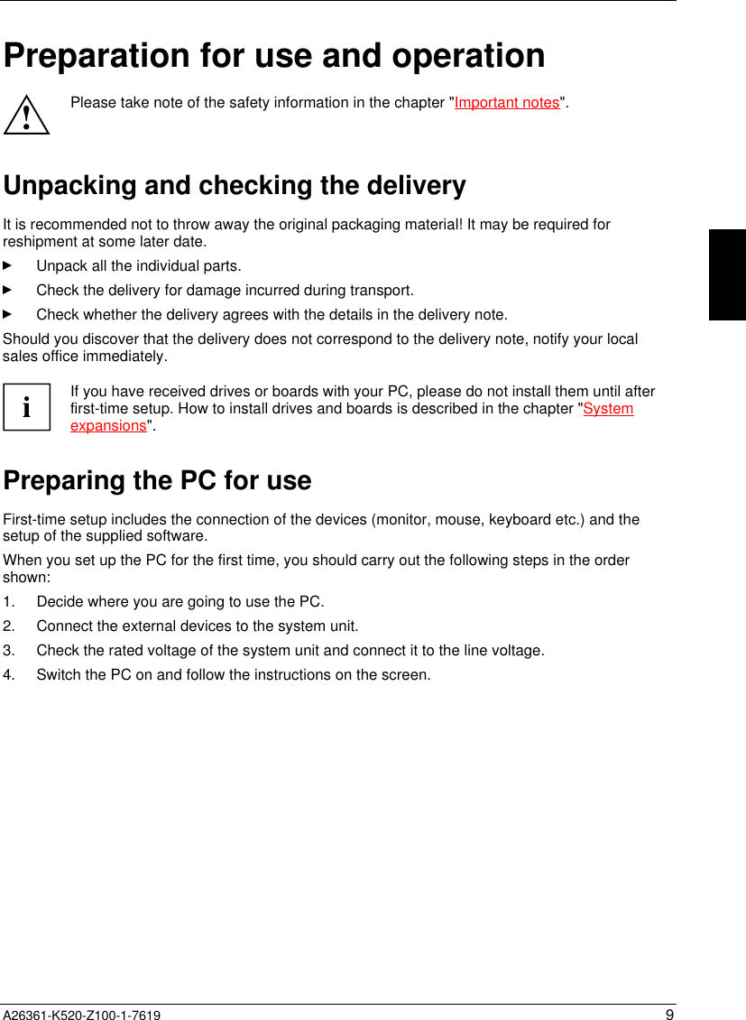  A26361-K520-Z100-1-7619 9Preparation for use and operation!Please take note of the safety information in the chapter &quot;Important notes&quot;.Unpacking and checking the deliveryIt is recommended not to throw away the original packaging material! It may be required forreshipment at some later date.Unpack all the individual parts.Check the delivery for damage incurred during transport.Check whether the delivery agrees with the details in the delivery note.Should you discover that the delivery does not correspond to the delivery note, notify your localsales office immediately.iIf you have received drives or boards with your PC, please do not install them until afterfirst-time setup. How to install drives and boards is described in the chapter &quot;Systemexpansions&quot;.Preparing the PC for useFirst-time setup includes the connection of the devices (monitor, mouse, keyboard etc.) and thesetup of the supplied software.When you set up the PC for the first time, you should carry out the following steps in the ordershown:1.  Decide where you are going to use the PC.2.  Connect the external devices to the system unit.3.  Check the rated voltage of the system unit and connect it to the line voltage.4.  Switch the PC on and follow the instructions on the screen.