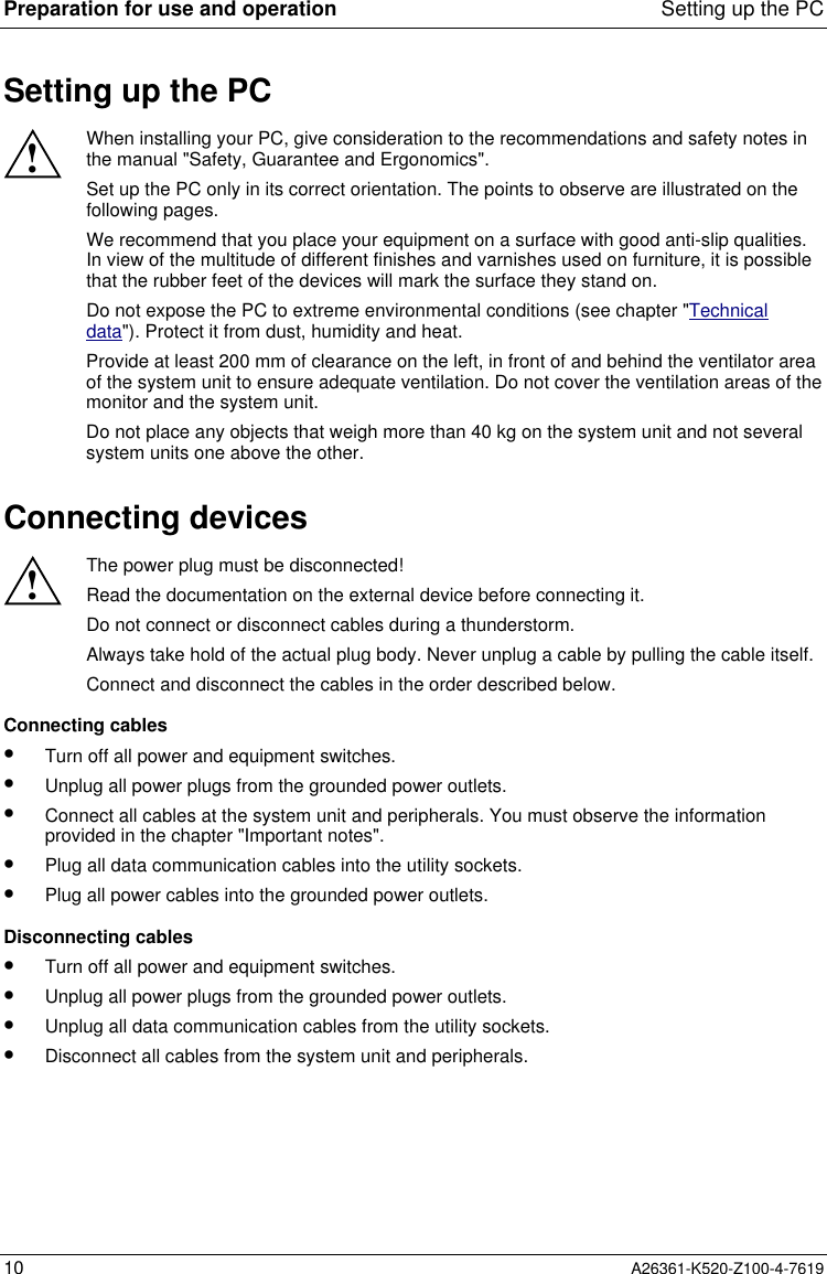 Preparation for use and operation Setting up the PC10 A26361-K520-Z100-4-7619Setting up the PC!When installing your PC, give consideration to the recommendations and safety notes inthe manual &quot;Safety, Guarantee and Ergonomics&quot;.Set up the PC only in its correct orientation. The points to observe are illustrated on thefollowing pages.We recommend that you place your equipment on a surface with good anti-slip qualities.In view of the multitude of different finishes and varnishes used on furniture, it is possiblethat the rubber feet of the devices will mark the surface they stand on.Do not expose the PC to extreme environmental conditions (see chapter &quot;Technicaldata&quot;). Protect it from dust, humidity and heat.Provide at least 200 mm of clearance on the left, in front of and behind the ventilator areaof the system unit to ensure adequate ventilation. Do not cover the ventilation areas of themonitor and the system unit.Do not place any objects that weigh more than 40 kg on the system unit and not severalsystem units one above the other.Connecting devices!The power plug must be disconnected!Read the documentation on the external device before connecting it.Do not connect or disconnect cables during a thunderstorm.Always take hold of the actual plug body. Never unplug a cable by pulling the cable itself.Connect and disconnect the cables in the order described below.Connecting cables•  Turn off all power and equipment switches.•  Unplug all power plugs from the grounded power outlets.•  Connect all cables at the system unit and peripherals. You must observe the informationprovided in the chapter &quot;Important notes&quot;.•  Plug all data communication cables into the utility sockets.•  Plug all power cables into the grounded power outlets.Disconnecting cables•  Turn off all power and equipment switches.•  Unplug all power plugs from the grounded power outlets.•  Unplug all data communication cables from the utility sockets.•  Disconnect all cables from the system unit and peripherals.