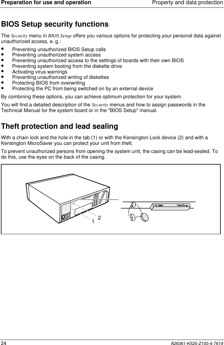 Preparation for use and operation Property and data protection24 A26361-K520-Z100-4-7619BIOS Setup security functionsThe Security menu in BIOS Setup offers you various options for protecting your personal data againstunauthorized access, e. g.:•  Preventing unauthorized BIOS Setup calls•  Preventing unauthorized system access•  Preventing unauthorized access to the settings of boards with their own BIOS•  Preventing system booting from the diskette drive•  Activating virus warnings•  Preventing unauthorized writing of diskettes•  Protecting BIOS from overwriting•  Protecting the PC from being switched on by an external deviceBy combining these options, you can achieve optimum protection for your system.You will find a detailed description of the Security menus and how to assign passwords in theTechnical Manual for the system board or in the &quot;BIOS Setup&quot; manual.Theft protection and lead sealingWith a chain lock and the hole in the tab (1) or with the Kensington Lock device (2) and with aKensington MicroSaver you can protect your unit from theft.To prevent unauthorized persons from opening the system unit, the casing can be lead-sealed. Todo this, use the eyes on the back of the casing.21