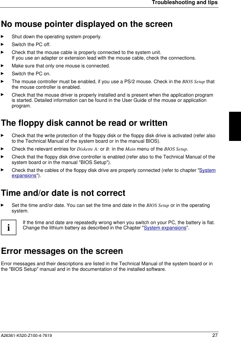 Troubleshooting and tipsA26361-K520-Z100-4-7619 27No mouse pointer displayed on the screenShut down the operating system properly.Switch the PC off.Check that the mouse cable is properly connected to the system unit.If you use an adapter or extension lead with the mouse cable, check the connections.Make sure that only one mouse is connected.Switch the PC on.The mouse controller must be enabled, if you use a PS/2 mouse. Check in the BIOS Setup thatthe mouse controller is enabled.Check that the mouse driver is properly installed and is present when the application programis started. Detailed information can be found in the User Guide of the mouse or applicationprogram.The floppy disk cannot be read or writtenCheck that the write protection of the floppy disk or the floppy disk drive is activated (refer alsoto the Technical Manual of the system board or in the manual BIOS).Check the relevant entries for Diskette A: or B: in the Main menu of the BIOS Setup.Check that the floppy disk drive controller is enabled (refer also to the Technical Manual of thesystem board or in the manual &quot;BIOS Setup&quot;).Check that the cables of the floppy disk drive are properly connected (refer to chapter &quot;Systemexpansions&quot;).Time and/or date is not correctSet the time and/or date. You can set the time and date in the BIOS Setup or in the operatingsystem.iIf the time and date are repeatedly wrong when you switch on your PC, the battery is flat.Change the lithium battery as described in the Chapter &quot;System expansions&quot;.Error messages on the screenError messages and their descriptions are listed in the Technical Manual of the system board or inthe &quot;BIOS Setup&quot; manual and in the documentation of the installed software.