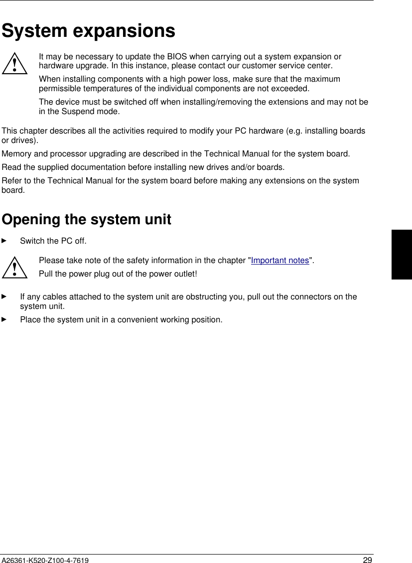 A26361-K520-Z100-4-7619 29System expansions!It may be necessary to update the BIOS when carrying out a system expansion orhardware upgrade. In this instance, please contact our customer service center.When installing components with a high power loss, make sure that the maximumpermissible temperatures of the individual components are not exceeded.The device must be switched off when installing/removing the extensions and may not bein the Suspend mode.This chapter describes all the activities required to modify your PC hardware (e.g. installing boardsor drives).Memory and processor upgrading are described in the Technical Manual for the system board.Read the supplied documentation before installing new drives and/or boards.Refer to the Technical Manual for the system board before making any extensions on the systemboard.Opening the system unitSwitch the PC off.!Please take note of the safety information in the chapter &quot;Important notes&quot;.Pull the power plug out of the power outlet!If any cables attached to the system unit are obstructing you, pull out the connectors on thesystem unit.Place the system unit in a convenient working position.