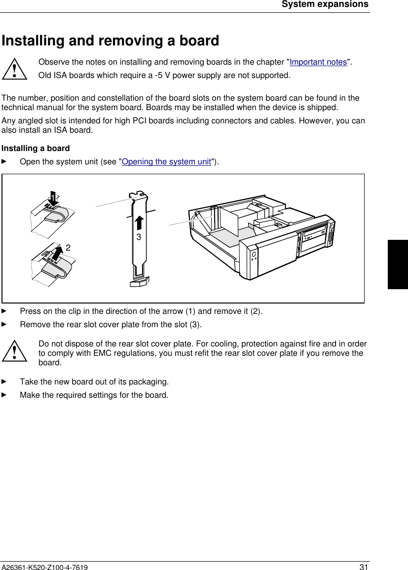 System expansionsA26361-K520-Z100-4-7619 31Installing and removing a board!Observe the notes on installing and removing boards in the chapter &quot;Important notes&quot;.Old ISA boards which require a -5 V power supply are not supported.The number, position and constellation of the board slots on the system board can be found in thetechnical manual for the system board. Boards may be installed when the device is shipped.Any angled slot is intended for high PCI boards including connectors and cables. However, you canalso install an ISA board.Installing a boardOpen the system unit (see &quot;Opening the system unit&quot;).312Press on the clip in the direction of the arrow (1) and remove it (2).Remove the rear slot cover plate from the slot (3).!Do not dispose of the rear slot cover plate. For cooling, protection against fire and in orderto comply with EMC regulations, you must refit the rear slot cover plate if you remove theboard.Take the new board out of its packaging.Make the required settings for the board.