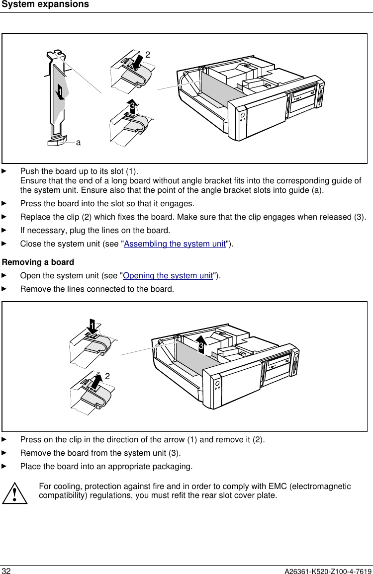 System expansions32 A26361-K520-Z100-4-76191a32Push the board up to its slot (1).Ensure that the end of a long board without angle bracket fits into the corresponding guide ofthe system unit. Ensure also that the point of the angle bracket slots into guide (a).Press the board into the slot so that it engages.Replace the clip (2) which fixes the board. Make sure that the clip engages when released (3).If necessary, plug the lines on the board.Close the system unit (see &quot;Assembling the system unit&quot;).Removing a boardOpen the system unit (see &quot;Opening the system unit&quot;).Remove the lines connected to the board.312Press on the clip in the direction of the arrow (1) and remove it (2).Remove the board from the system unit (3).Place the board into an appropriate packaging.!For cooling, protection against fire and in order to comply with EMC (electromagneticcompatibility) regulations, you must refit the rear slot cover plate.