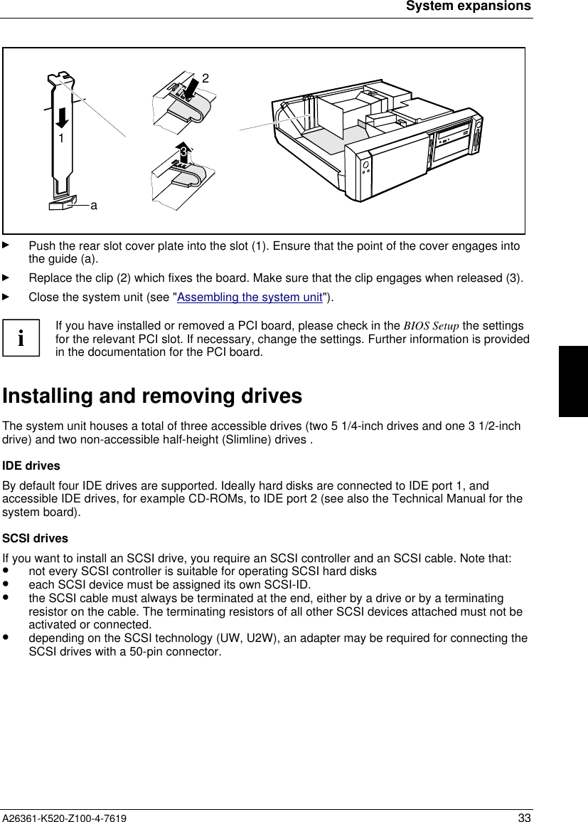 System expansionsA26361-K520-Z100-4-7619 33132aPush the rear slot cover plate into the slot (1). Ensure that the point of the cover engages intothe guide (a).Replace the clip (2) which fixes the board. Make sure that the clip engages when released (3).Close the system unit (see &quot;Assembling the system unit&quot;).iIf you have installed or removed a PCI board, please check in the BIOS Setup the settingsfor the relevant PCI slot. If necessary, change the settings. Further information is providedin the documentation for the PCI board.Installing and removing drivesThe system unit houses a total of three accessible drives (two 5 1/4-inch drives and one 3 1/2-inchdrive) and two non-accessible half-height (Slimline) drives .IDE drivesBy default four IDE drives are supported. Ideally hard disks are connected to IDE port 1, andaccessible IDE drives, for example CD-ROMs, to IDE port 2 (see also the Technical Manual for thesystem board).SCSI drivesIf you want to install an SCSI drive, you require an SCSI controller and an SCSI cable. Note that:•  not every SCSI controller is suitable for operating SCSI hard disks•  each SCSI device must be assigned its own SCSI-ID.•  the SCSI cable must always be terminated at the end, either by a drive or by a terminatingresistor on the cable. The terminating resistors of all other SCSI devices attached must not beactivated or connected.•  depending on the SCSI technology (UW, U2W), an adapter may be required for connecting theSCSI drives with a 50-pin connector.