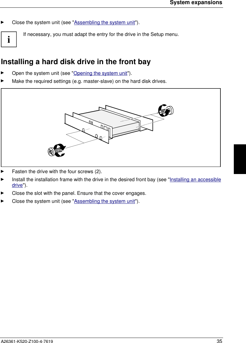 System expansionsA26361-K520-Z100-4-7619 35Close the system unit (see &quot;Assembling the system unit&quot;).iIf necessary, you must adapt the entry for the drive in the Setup menu.Installing a hard disk drive in the front bayOpen the system unit (see &quot;Opening the system unit&quot;).Make the required settings (e.g. master-slave) on the hard disk drives.Fasten the drive with the four screws (2).Install the installation frame with the drive in the desired front bay (see &quot;Installing an accessibledrive&quot;).Close the slot with the panel. Ensure that the cover engages.Close the system unit (see &quot;Assembling the system unit&quot;).