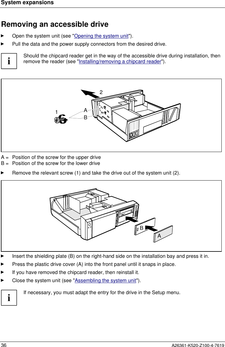 System expansions36 A26361-K520-Z100-4-7619Removing an accessible driveOpen the system unit (see &quot;Opening the system unit&quot;).Pull the data and the power supply connectors from the desired drive.iShould the chipcard reader get in the way of the accessible drive during installation, thenremove the reader (see &quot;Installing/removing a chipcard reader&quot;).12ABA =  Position of the screw for the upper driveB =  Position of the screw for the lower driveRemove the relevant screw (1) and take the drive out of the system unit (2).ABInsert the shielding plate (B) on the right-hand side on the installation bay and press it in.Press the plastic drive cover (A) into the front panel until it snaps in place.If you have removed the chipcard reader, then reinstall it.Close the system unit (see &quot;Assembling the system unit&quot;).iIf necessary, you must adapt the entry for the drive in the Setup menu.