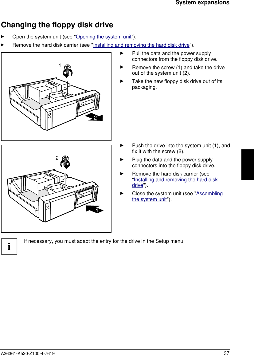 System expansionsA26361-K520-Z100-4-7619 37Changing the floppy disk driveOpen the system unit (see &quot;Opening the system unit&quot;).Remove the hard disk carrier (see &quot;Installing and removing the hard disk drive&quot;).12Pull the data and the power supplyconnectors from the floppy disk drive.Remove the screw (1) and take the driveout of the system unit (2).Take the new floppy disk drive out of itspackaging.21Push the drive into the system unit (1), andfix it with the screw (2).Plug the data and the power supplyconnectors into the floppy disk drive.Remove the hard disk carrier (see&quot;Installing and removing the hard diskdrive&quot;).Close the system unit (see &quot;Assemblingthe system unit&quot;).iIf necessary, you must adapt the entry for the drive in the Setup menu.