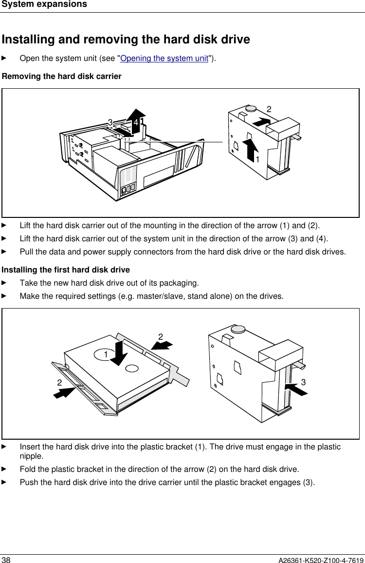 System expansions38 A26361-K520-Z100-4-7619Installing and removing the hard disk driveOpen the system unit (see &quot;Opening the system unit&quot;).Removing the hard disk carrier2134Lift the hard disk carrier out of the mounting in the direction of the arrow (1) and (2).Lift the hard disk carrier out of the system unit in the direction of the arrow (3) and (4).Pull the data and power supply connectors from the hard disk drive or the hard disk drives.Installing the first hard disk driveTake the new hard disk drive out of its packaging.Make the required settings (e.g. master/slave, stand alone) on the drives.2213Insert the hard disk drive into the plastic bracket (1). The drive must engage in the plasticnipple.Fold the plastic bracket in the direction of the arrow (2) on the hard disk drive.Push the hard disk drive into the drive carrier until the plastic bracket engages (3).