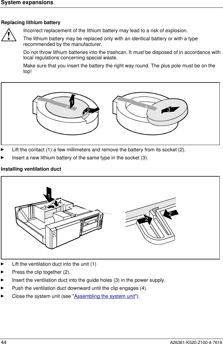 System expansions44 A26361-K520-Z100-4-7619Replacing lithium battery!Incorrect replacement of the lithium battery may lead to a risk of explosion.The lithium battery may be replaced only with an identical battery or with a typerecommended by the manufacturer.Do not throw lithium batteries into the trashcan. It must be disposed of in accordance withlocal regulations concerning special waste.Make sure that you insert the battery the right way round. The plus pole must be on thetop!123++++Lift the contact (1) a few millimeters and remove the battery from its socket (2).Insert a new lithium battery of the same type in the socket (3).Installing ventilation duct43122Lift the ventilation duct into the unit (1)Press the clip together (2).Insert the ventilation duct into the guide holes (3) in the power supply.Push the ventilation duct downward until the clip engages (4).Close the system unit (see &quot;Assembling the system unit&quot;).