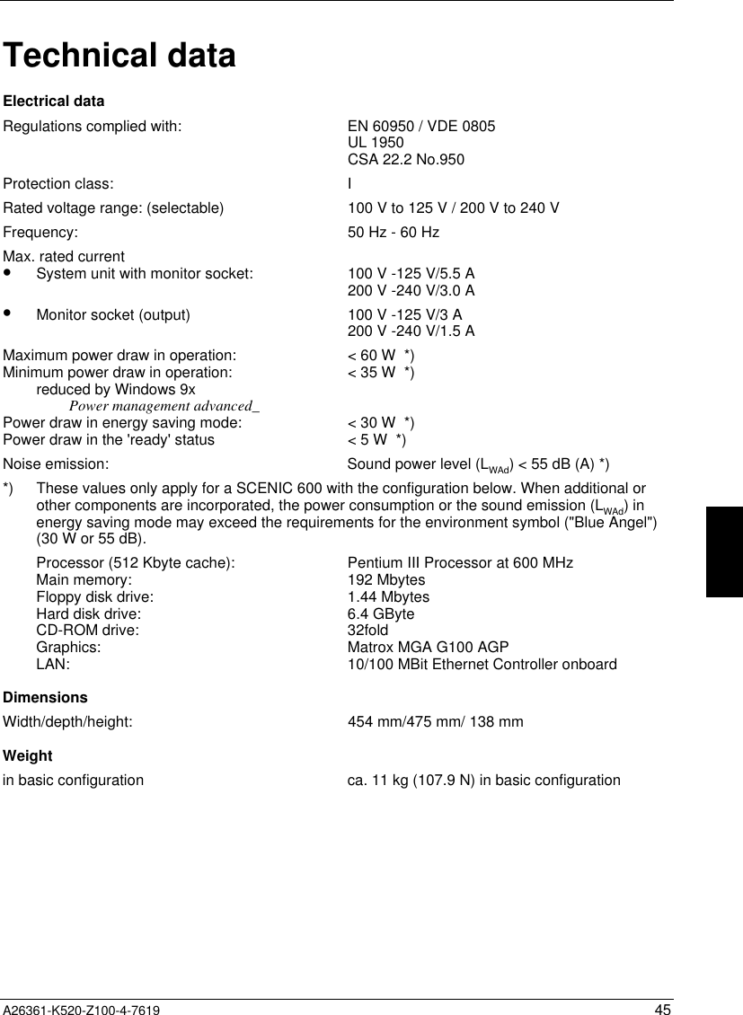  A26361-K520-Z100-4-7619 45Technical dataElectrical dataRegulations complied with: EN 60950 / VDE 0805UL 1950CSA 22.2 No.950Protection class: IRated voltage range: (selectable) 100 V to 125 V / 200 V to 240 VFrequency: 50 Hz - 60 HzMax. rated current•  System unit with monitor socket:•  Monitor socket (output)100 V -125 V/5.5 A200 V -240 V/3.0 A100 V -125 V/3 A200 V -240 V/1.5 AMaximum power draw in operation:Minimum power draw in operation:reduced by Windows 9xPower management advanced_Power draw in energy saving mode:Power draw in the &apos;ready&apos; status&lt; 60 W  *)&lt; 35 W  *)&lt; 30 W  *)&lt; 5 W  *)Noise emission: Sound power level (LWAd) &lt; 55 dB (A) *)*) These values only apply for a SCENIC 600 with the configuration below. When additional orother components are incorporated, the power consumption or the sound emission (LWAd) inenergy saving mode may exceed the requirements for the environment symbol (&quot;Blue Angel&quot;)(30 W or 55 dB).Processor (512 Kbyte cache):Main memory:Floppy disk drive:Hard disk drive:CD-ROM drive:Graphics:LAN:Pentium III Processor at 600 MHz192 Mbytes1.44 Mbytes6.4 GByte32foldMatrox MGA G100 AGP10/100 MBit Ethernet Controller onboardDimensionsWidth/depth/height: 454 mm/475 mm/ 138 mmWeightin basic configuration ca. 11 kg (107.9 N) in basic configuration